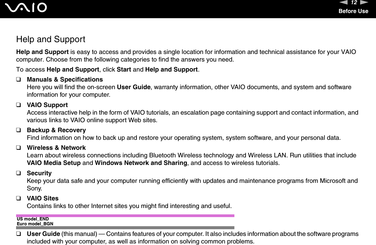 12nNBefore UseHelp and SupportHelp and Support is easy to access and provides a single location for information and technical assistance for your VAIO computer. Choose from the following categories to find the answers you need.To access Help and Support, click Start and Help and Support.❑Manuals &amp; SpecificationsHere you will find the on-screen User Guide, warranty information, other VAIO documents, and system and software information for your computer.❑VAIO SupportAccess interactive help in the form of VAIO tutorials, an escalation page containing support and contact information, and various links to VAIO online support Web sites.❑Backup &amp; RecoveryFind information on how to back up and restore your operating system, system software, and your personal data.❑Wireless &amp; NetworkLearn about wireless connections including Bluetooth Wireless technology and Wireless LAN. Run utilities that include VAIO Media Setup and Windows Network and Sharing, and access to wireless tutorials.❑SecurityKeep your data safe and your computer running efficiently with updates and maintenance programs from Microsoft and Sony.❑VAIO SitesContains links to other Internet sites you might find interesting and useful.US model_ENDEuro model_BGN❑User Guide (this manual) — Contains features of your computer. It also includes information about the software programs included with your computer, as well as information on solving common problems.