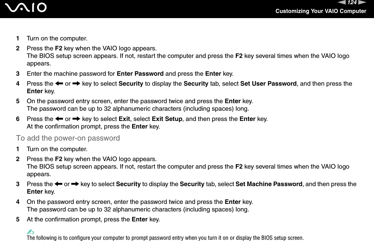 124nNCustomizing Your VAIO Computer1Turn on the computer.2Press the F2 key when the VAIO logo appears.The BIOS setup screen appears. If not, restart the computer and press the F2 key several times when the VAIO logo appears.3Enter the machine password for Enter Password and press the Enter key.4Press the &lt; or , key to select Security to display the Security tab, select Set User Password, and then press the Enter key.5On the password entry screen, enter the password twice and press the Enter key.The password can be up to 32 alphanumeric characters (including spaces) long.6Press the &lt; or , key to select Exit, select Exit Setup, and then press the Enter key.At the confirmation prompt, press the Enter key.To add the power-on password1Turn on the computer.2Press the F2 key when the VAIO logo appears.The BIOS setup screen appears. If not, restart the computer and press the F2 key several times when the VAIO logo appears.3Press the &lt; or , key to select Security to display the Security tab, select Set Machine Password, and then press the Enter key.4On the password entry screen, enter the password twice and press the Enter key.The password can be up to 32 alphanumeric characters (including spaces) long.5At the confirmation prompt, press the Enter key.✍The following is to configure your computer to prompt password entry when you turn it on or display the BIOS setup screen.