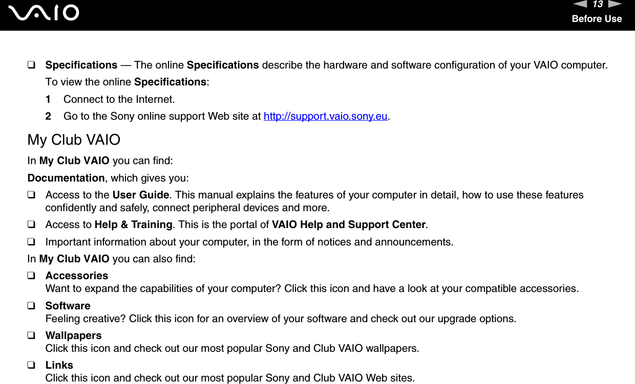13nNBefore Use❑Specifications — The online Specifications describe the hardware and software configuration of your VAIO computer.To view the online Specifications:1Connect to the Internet.2Go to the Sony online support Web site at http://support.vaio.sony.eu.My Club VAIOIn My Club VAIO you can find:Documentation, which gives you:❑Access to the User Guide. This manual explains the features of your computer in detail, how to use these features confidently and safely, connect peripheral devices and more.❑Access to Help &amp; Training. This is the portal of VAIO Help and Support Center.❑Important information about your computer, in the form of notices and announcements.In My Club VAIO you can also find:❑AccessoriesWant to expand the capabilities of your computer? Click this icon and have a look at your compatible accessories.❑SoftwareFeeling creative? Click this icon for an overview of your software and check out our upgrade options.❑WallpapersClick this icon and check out our most popular Sony and Club VAIO wallpapers.❑LinksClick this icon and check out our most popular Sony and Club VAIO Web sites.