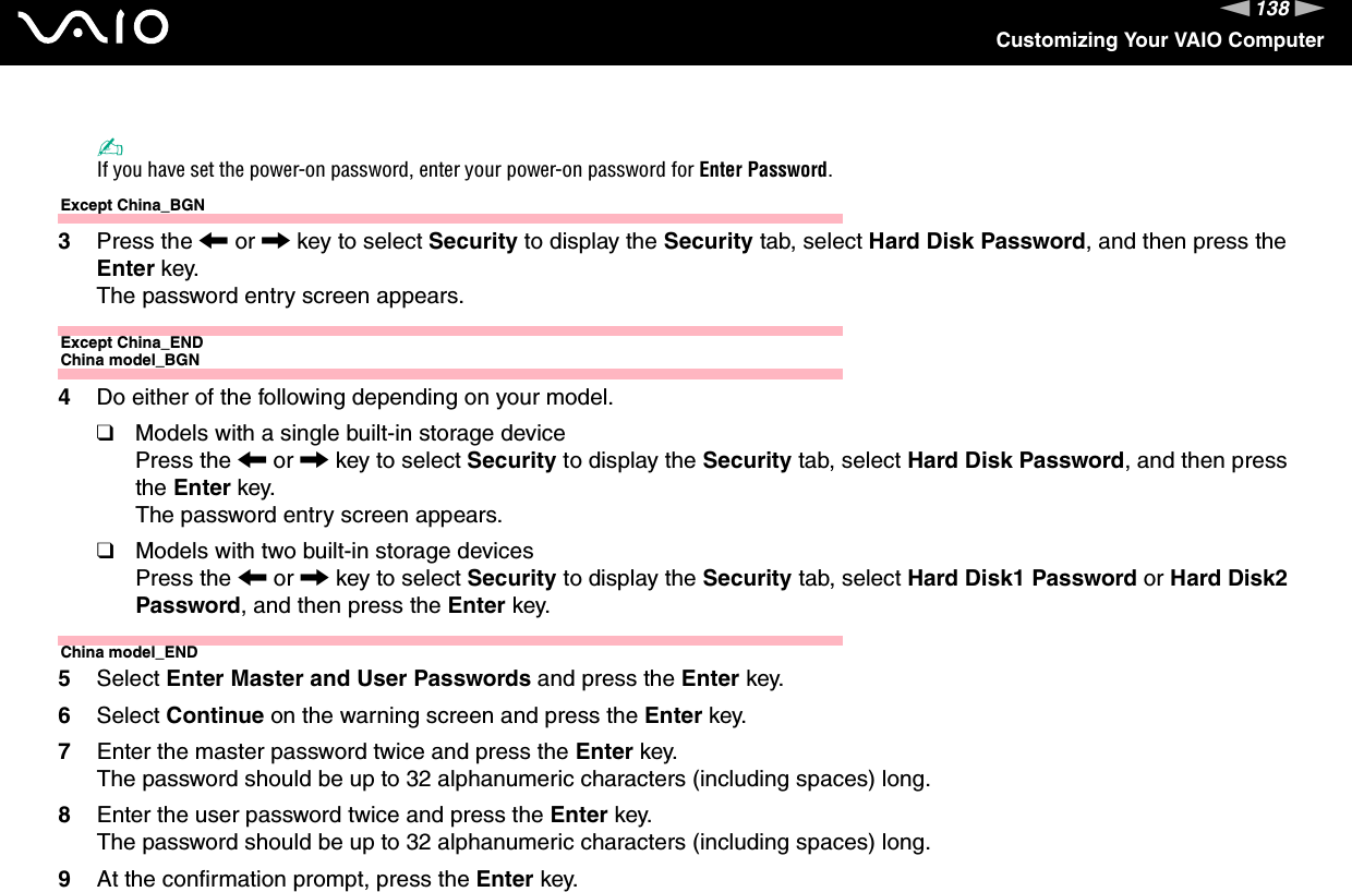 138nNCustomizing Your VAIO Computer✍If you have set the power-on password, enter your power-on password for Enter Password.Except China_BGN3Press the &lt; or , key to select Security to display the Security tab, select Hard Disk Password, and then press the Enter key.The password entry screen appears.Except China_ENDChina model_BGN4Do either of the following depending on your model.❑Models with a single built-in storage devicePress the &lt; or , key to select Security to display the Security tab, select Hard Disk Password, and then press the Enter key.The password entry screen appears.❑Models with two built-in storage devicesPress the &lt; or , key to select Security to display the Security tab, select Hard Disk1 Password or Hard Disk2 Password, and then press the Enter key.China model_END5Select Enter Master and User Passwords and press the Enter key.6Select Continue on the warning screen and press the Enter key.7Enter the master password twice and press the Enter key.The password should be up to 32 alphanumeric characters (including spaces) long.8Enter the user password twice and press the Enter key.The password should be up to 32 alphanumeric characters (including spaces) long.9At the confirmation prompt, press the Enter key.