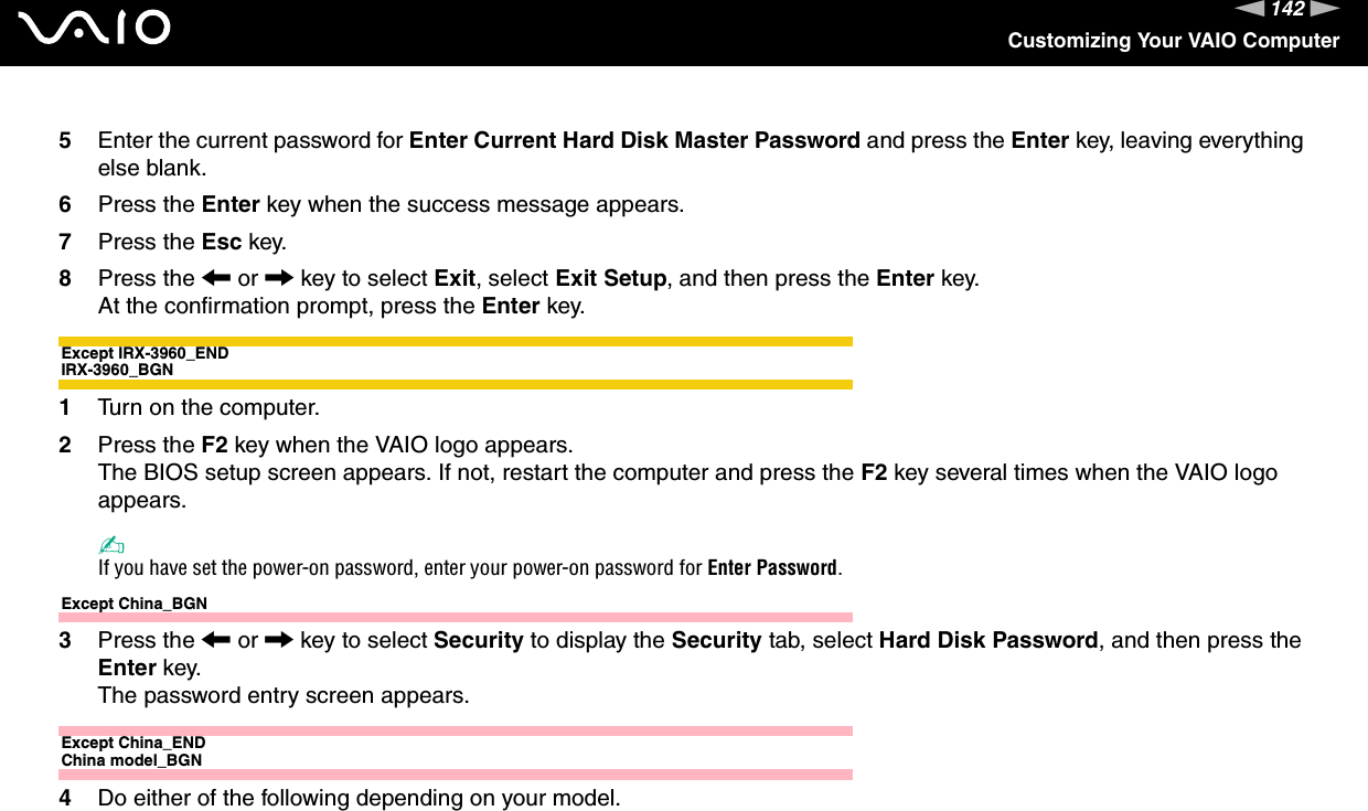 142nNCustomizing Your VAIO Computer5Enter the current password for Enter Current Hard Disk Master Password and press the Enter key, leaving everything else blank.6Press the Enter key when the success message appears.7Press the Esc key.8Press the &lt; or , key to select Exit, select Exit Setup, and then press the Enter key.At the confirmation prompt, press the Enter key.Except IRX-3960_ENDIRX-3960_BGN1Turn on the computer.2Press the F2 key when the VAIO logo appears.The BIOS setup screen appears. If not, restart the computer and press the F2 key several times when the VAIO logo appears.✍If you have set the power-on password, enter your power-on password for Enter Password.Except China_BGN3Press the &lt; or , key to select Security to display the Security tab, select Hard Disk Password, and then press the Enter key.The password entry screen appears.Except China_ENDChina model_BGN4Do either of the following depending on your model.