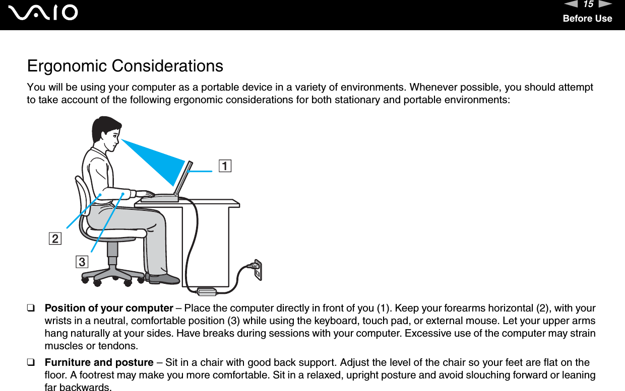15nNBefore UseErgonomic ConsiderationsYou will be using your computer as a portable device in a variety of environments. Whenever possible, you should attempt to take account of the following ergonomic considerations for both stationary and portable environments:❑Position of your computer – Place the computer directly in front of you (1). Keep your forearms horizontal (2), with your wrists in a neutral, comfortable position (3) while using the keyboard, touch pad, or external mouse. Let your upper arms hang naturally at your sides. Have breaks during sessions with your computer. Excessive use of the computer may strain muscles or tendons.❑Furniture and posture – Sit in a chair with good back support. Adjust the level of the chair so your feet are flat on the floor. A footrest may make you more comfortable. Sit in a relaxed, upright posture and avoid slouching forward or leaning far backwards.