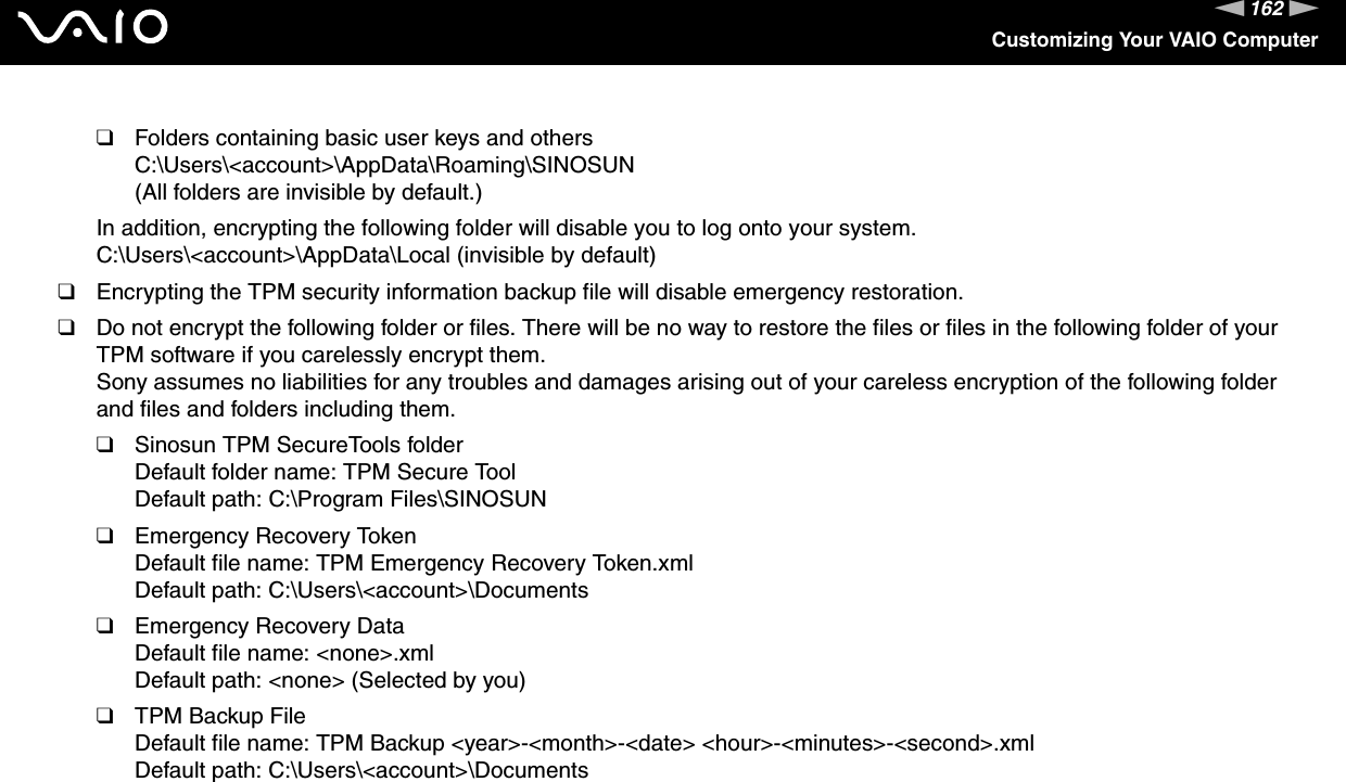 162nNCustomizing Your VAIO Computer❑Folders containing basic user keys and othersC:\Users\&lt;account&gt;\AppData\Roaming\SINOSUN(All folders are invisible by default.)In addition, encrypting the following folder will disable you to log onto your system.C:\Users\&lt;account&gt;\AppData\Local (invisible by default)❑Encrypting the TPM security information backup file will disable emergency restoration.❑Do not encrypt the following folder or files. There will be no way to restore the files or files in the following folder of your TPM software if you carelessly encrypt them.Sony assumes no liabilities for any troubles and damages arising out of your careless encryption of the following folder and files and folders including them.❑Sinosun TPM SecureTools folderDefault folder name: TPM Secure ToolDefault path: C:\Program Files\SINOSUN❑Emergency Recovery TokenDefault file name: TPM Emergency Recovery Token.xmlDefault path: C:\Users\&lt;account&gt;\Documents❑Emergency Recovery DataDefault file name: &lt;none&gt;.xmlDefault path: &lt;none&gt; (Selected by you)❑TPM Backup FileDefault file name: TPM Backup &lt;year&gt;-&lt;month&gt;-&lt;date&gt; &lt;hour&gt;-&lt;minutes&gt;-&lt;second&gt;.xmlDefault path: C:\Users\&lt;account&gt;\Documents