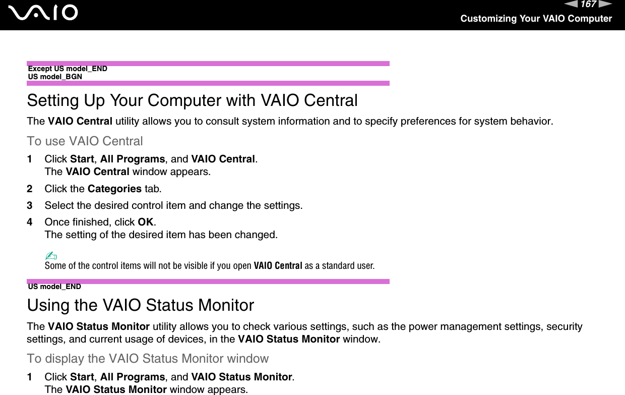 167nNCustomizing Your VAIO Computer Except US model_ENDUS model_BGNSetting Up Your Computer with VAIO CentralThe VAIO Central utility allows you to consult system information and to specify preferences for system behavior.To use VAIO Central1Click Start, All Programs, and VAIO Central.The VAIO Central window appears.2Click the Categories tab.3Select the desired control item and change the settings.4Once finished, click OK.The setting of the desired item has been changed.✍Some of the control items will not be visible if you open VAIO Central as a standard user. US model_ENDUsing the VAIO Status MonitorThe VAIO Status Monitor utility allows you to check various settings, such as the power management settings, security settings, and current usage of devices, in the VAIO Status Monitor window.To display the VAIO Status Monitor window1Click Start, All Programs, and VAIO Status Monitor.The VAIO Status Monitor window appears.