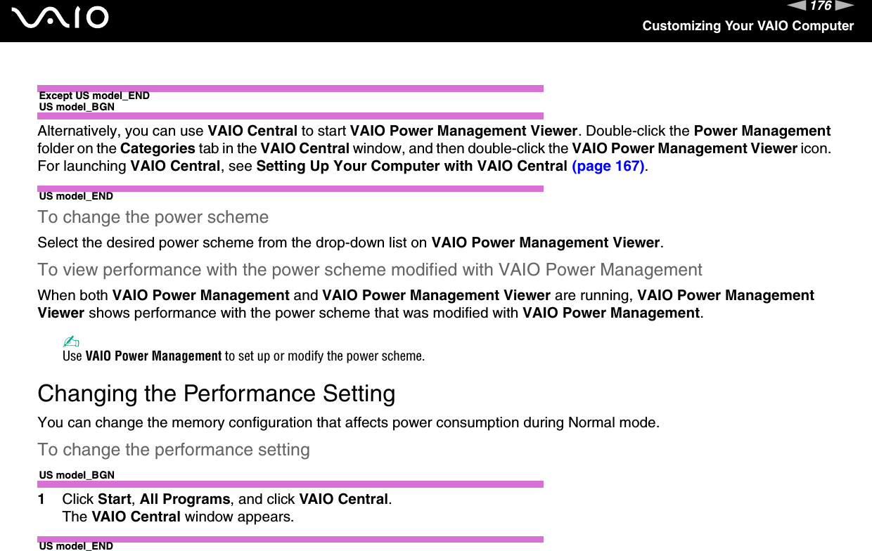 176nNCustomizing Your VAIO ComputerExcept US model_ENDUS model_BGNAlternatively, you can use VAIO Central to start VAIO Power Management Viewer. Double-click the Power Management folder on the Categories tab in the VAIO Central window, and then double-click the VAIO Power Management Viewer icon. For launching VAIO Central, see Setting Up Your Computer with VAIO Central (page 167).US model_ENDTo change the power schemeSelect the desired power scheme from the drop-down list on VAIO Power Management Viewer. To view performance with the power scheme modified with VAIO Power ManagementWhen both VAIO Power Management and VAIO Power Management Viewer are running, VAIO Power Management Viewer shows performance with the power scheme that was modified with VAIO Power Management. ✍Use VAIO Power Management to set up or modify the power scheme.  Changing the Performance SettingYou can change the memory configuration that affects power consumption during Normal mode.To change the performance settingUS model_BGN1Click Start, All Programs, and click VAIO Central.The VAIO Central window appears.US model_END