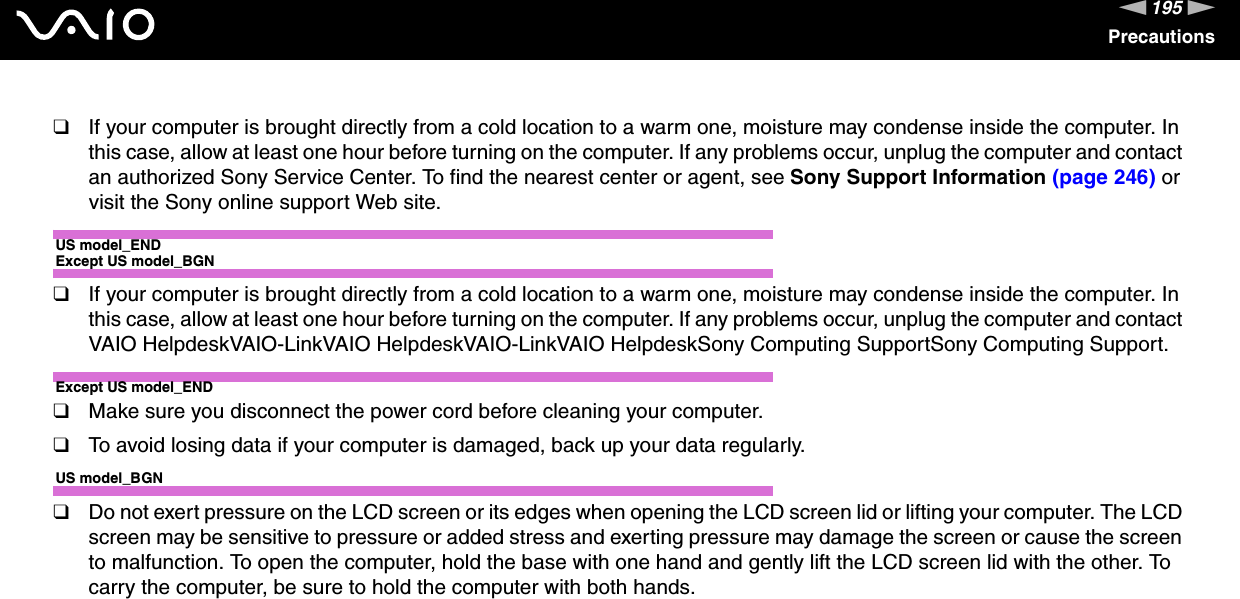 195nNPrecautions❑If your computer is brought directly from a cold location to a warm one, moisture may condense inside the computer. In this case, allow at least one hour before turning on the computer. If any problems occur, unplug the computer and contact an authorized Sony Service Center. To find the nearest center or agent, see Sony Support Information (page 246) or visit the Sony online support Web site.US model_ENDExcept US model_BGN❑If your computer is brought directly from a cold location to a warm one, moisture may condense inside the computer. In this case, allow at least one hour before turning on the computer. If any problems occur, unplug the computer and contact VAIO HelpdeskVAIO-LinkVAIO HelpdeskVAIO-LinkVAIO HelpdeskSony Computing SupportSony Computing Support.Except US model_END❑Make sure you disconnect the power cord before cleaning your computer.❑To avoid losing data if your computer is damaged, back up your data regularly.US model_BGN❑Do not exert pressure on the LCD screen or its edges when opening the LCD screen lid or lifting your computer. The LCD screen may be sensitive to pressure or added stress and exerting pressure may damage the screen or cause the screen to malfunction. To open the computer, hold the base with one hand and gently lift the LCD screen lid with the other. To carry the computer, be sure to hold the computer with both hands.