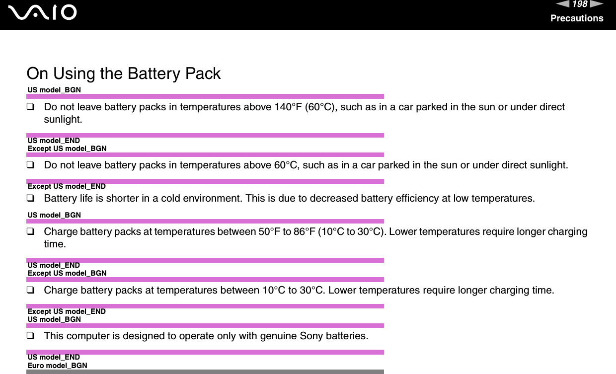 198nNPrecautions On Using the Battery PackUS model_BGN❑Do not leave battery packs in temperatures above 140°F (60°C), such as in a car parked in the sun or under direct sunlight.US model_ENDExcept US model_BGN❑Do not leave battery packs in temperatures above 60°C, such as in a car parked in the sun or under direct sunlight.Except US model_END❑Battery life is shorter in a cold environment. This is due to decreased battery efficiency at low temperatures.US model_BGN❑Charge battery packs at temperatures between 50°F to 86°F (10°C to 30°C). Lower temperatures require longer charging time.US model_ENDExcept US model_BGN❑Charge battery packs at temperatures between 10°C to 30°C. Lower temperatures require longer charging time.Except US model_ENDUS model_BGN❑This computer is designed to operate only with genuine Sony batteries.US model_ENDEuro model_BGN