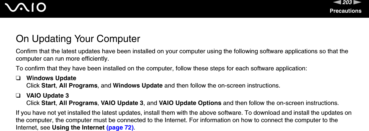 203nNPrecautionsOn Updating Your ComputerConfirm that the latest updates have been installed on your computer using the following software applications so that the computer can run more efficiently. To confirm that they have been installed on the computer, follow these steps for each software application:❑Windows UpdateClick Start, All Programs, and Windows Update and then follow the on-screen instructions.❑VAIO Update 3Click Start, All Programs, VAIO Update 3, and VAIO Update Options and then follow the on-screen instructions.If you have not yet installed the latest updates, install them with the above software. To download and install the updates on the computer, the computer must be connected to the Internet. For information on how to connect the computer to the Internet, see Using the Internet (page 72). 