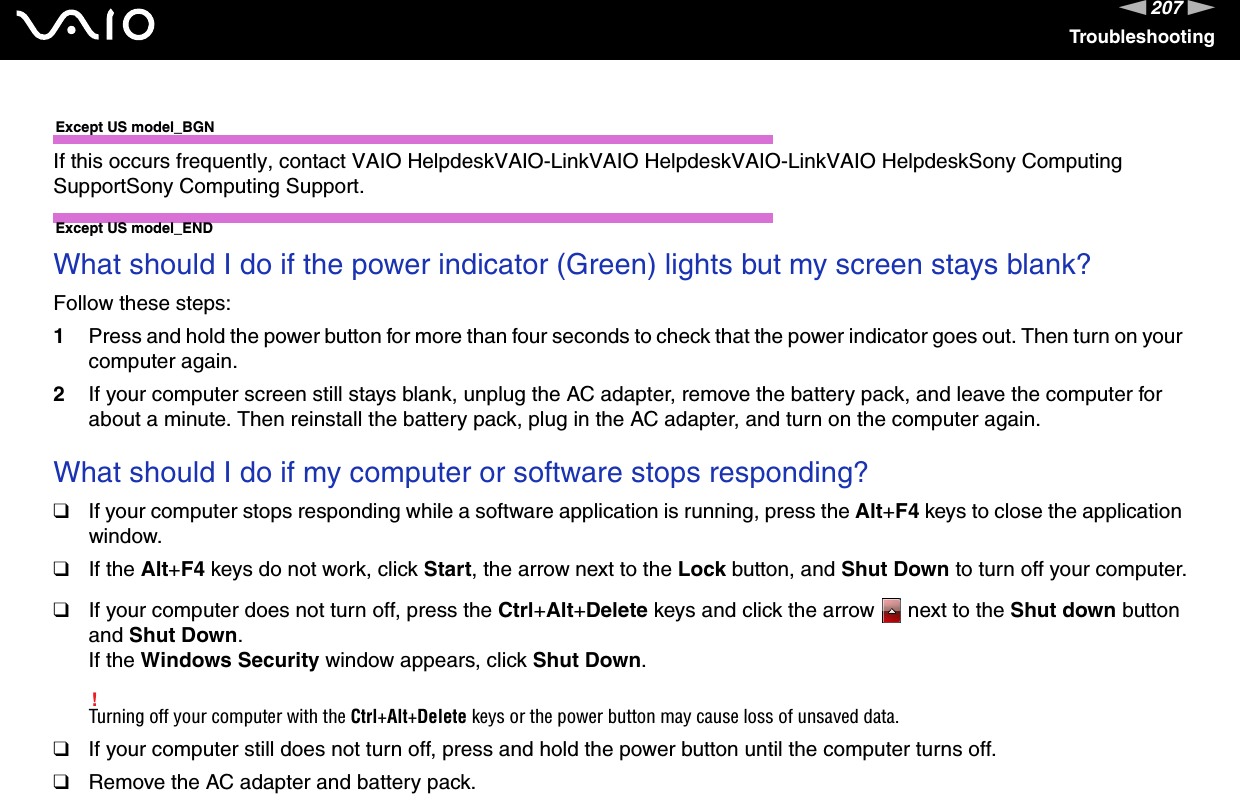 207nNTroubleshootingExcept US model_BGNIf this occurs frequently, contact VAIO HelpdeskVAIO-LinkVAIO HelpdeskVAIO-LinkVAIO HelpdeskSony Computing SupportSony Computing Support.Except US model_END What should I do if the power indicator (Green) lights but my screen stays blank?Follow these steps:1Press and hold the power button for more than four seconds to check that the power indicator goes out. Then turn on your computer again.2If your computer screen still stays blank, unplug the AC adapter, remove the battery pack, and leave the computer for about a minute. Then reinstall the battery pack, plug in the AC adapter, and turn on the computer again. What should I do if my computer or software stops responding?❑If your computer stops responding while a software application is running, press the Alt+F4 keys to close the application window.❑If the Alt+F4 keys do not work, click Start, the arrow next to the Lock button, and Shut Down to turn off your computer.❑If your computer does not turn off, press the Ctrl+Alt+Delete keys and click the arrow   next to the Shut down button and Shut Down.If the Windows Security window appears, click Shut Down.!Turning off your computer with the Ctrl+Alt+Delete keys or the power button may cause loss of unsaved data.❑If your computer still does not turn off, press and hold the power button until the computer turns off.❑Remove the AC adapter and battery pack.