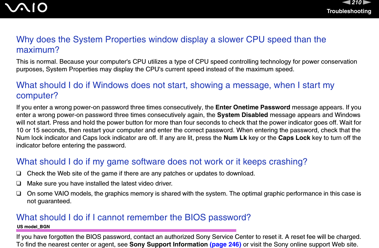 210nNTroubleshootingWhy does the System Properties window display a slower CPU speed than the maximum?This is normal. Because your computer&apos;s CPU utilizes a type of CPU speed controlling technology for power conservation purposes, System Properties may display the CPU&apos;s current speed instead of the maximum speed. What should I do if Windows does not start, showing a message, when I start my computer?If you enter a wrong power-on password three times consecutively, the Enter Onetime Password message appears. If you enter a wrong power-on password three times consecutively again, the System Disabled message appears and Windows will not start. Press and hold the power button for more than four seconds to check that the power indicator goes off. Wait for 10 or 15 seconds, then restart your computer and enter the correct password. When entering the password, check that the Num lock indicator and Caps lock indicator are off. If any are lit, press the Num Lk key or the Caps Lock key to turn off the indicator before entering the password. What should I do if my game software does not work or it keeps crashing?❑Check the Web site of the game if there are any patches or updates to download.❑Make sure you have installed the latest video driver.❑On some VAIO models, the graphics memory is shared with the system. The optimal graphic performance in this case is not guaranteed. What should I do if I cannot remember the BIOS password?US model_BGNIf you have forgotten the BIOS password, contact an authorized Sony Service Center to reset it. A reset fee will be charged. To find the nearest center or agent, see Sony Support Information (page 246) or visit the Sony online support Web site.