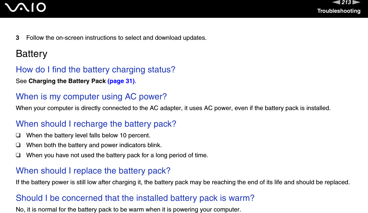 213nNTroubleshooting3Follow the on-screen instructions to select and download updates.   BatteryHow do I find the battery charging status? See Charging the Battery Pack (page 31). When is my computer using AC power? When your computer is directly connected to the AC adapter, it uses AC power, even if the battery pack is installed. When should I recharge the battery pack? ❑When the battery level falls below 10 percent.❑When both the battery and power indicators blink.❑When you have not used the battery pack for a long period of time. When should I replace the battery pack?If the battery power is still low after charging it, the battery pack may be reaching the end of its life and should be replaced. Should I be concerned that the installed battery pack is warm? No, it is normal for the battery pack to be warm when it is powering your computer. 