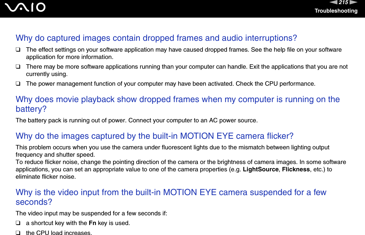 215nNTroubleshootingWhy do captured images contain dropped frames and audio interruptions?❑The effect settings on your software application may have caused dropped frames. See the help file on your software application for more information.❑There may be more software applications running than your computer can handle. Exit the applications that you are not currently using.❑The power management function of your computer may have been activated. Check the CPU performance. Why does movie playback show dropped frames when my computer is running on the battery?The battery pack is running out of power. Connect your computer to an AC power source. Why do the images captured by the built-in MOTION EYE camera flicker?This problem occurs when you use the camera under fluorescent lights due to the mismatch between lighting output frequency and shutter speed.To reduce flicker noise, change the pointing direction of the camera or the brightness of camera images. In some software applications, you can set an appropriate value to one of the camera properties (e.g. LightSource, Flickness, etc.) to eliminate flicker noise. Why is the video input from the built-in MOTION EYE camera suspended for a few seconds?The video input may be suspended for a few seconds if:❑a shortcut key with the Fn key is used.❑the CPU load increases.