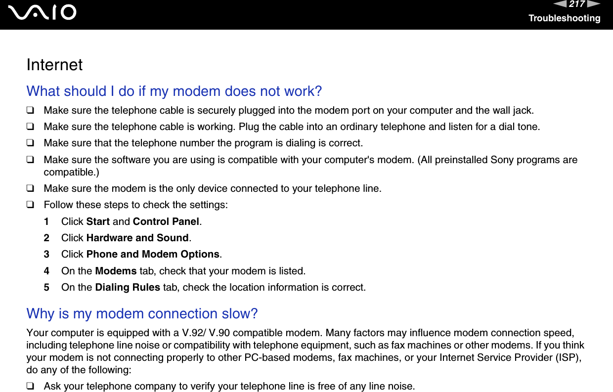 217nNTroubleshootingInternetWhat should I do if my modem does not work?❑Make sure the telephone cable is securely plugged into the modem port on your computer and the wall jack.❑Make sure the telephone cable is working. Plug the cable into an ordinary telephone and listen for a dial tone.❑Make sure that the telephone number the program is dialing is correct.❑Make sure the software you are using is compatible with your computer&apos;s modem. (All preinstalled Sony programs are compatible.)❑Make sure the modem is the only device connected to your telephone line.❑Follow these steps to check the settings:1Click Start and Control Panel.2Click Hardware and Sound.3Click Phone and Modem Options.4On the Modems tab, check that your modem is listed.5On the Dialing Rules tab, check the location information is correct. Why is my modem connection slow?Your computer is equipped with a V.92/ V.90 compatible modem. Many factors may influence modem connection speed, including telephone line noise or compatibility with telephone equipment, such as fax machines or other modems. If you think your modem is not connecting properly to other PC-based modems, fax machines, or your Internet Service Provider (ISP), do any of the following:❑Ask your telephone company to verify your telephone line is free of any line noise.