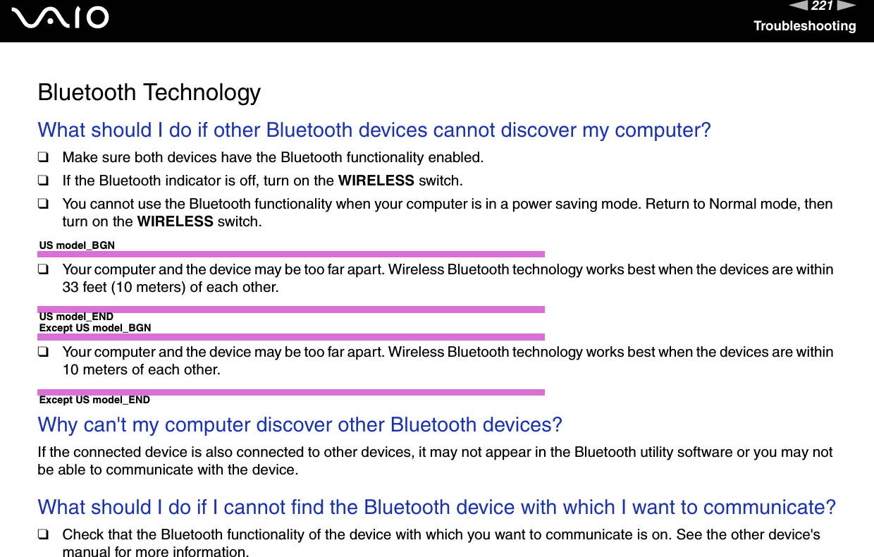 221nNTroubleshootingBluetooth TechnologyWhat should I do if other Bluetooth devices cannot discover my computer?❑Make sure both devices have the Bluetooth functionality enabled.❑If the Bluetooth indicator is off, turn on the WIRELESS switch.❑You cannot use the Bluetooth functionality when your computer is in a power saving mode. Return to Normal mode, then turn on the WIRELESS switch.US model_BGN❑Your computer and the device may be too far apart. Wireless Bluetooth technology works best when the devices are within 33 feet (10 meters) of each other.US model_ENDExcept US model_BGN❑Your computer and the device may be too far apart. Wireless Bluetooth technology works best when the devices are within 10 meters of each other.Except US model_END Why can&apos;t my computer discover other Bluetooth devices?If the connected device is also connected to other devices, it may not appear in the Bluetooth utility software or you may not be able to communicate with the device. What should I do if I cannot find the Bluetooth device with which I want to communicate?❑Check that the Bluetooth functionality of the device with which you want to communicate is on. See the other device&apos;s manual for more information.