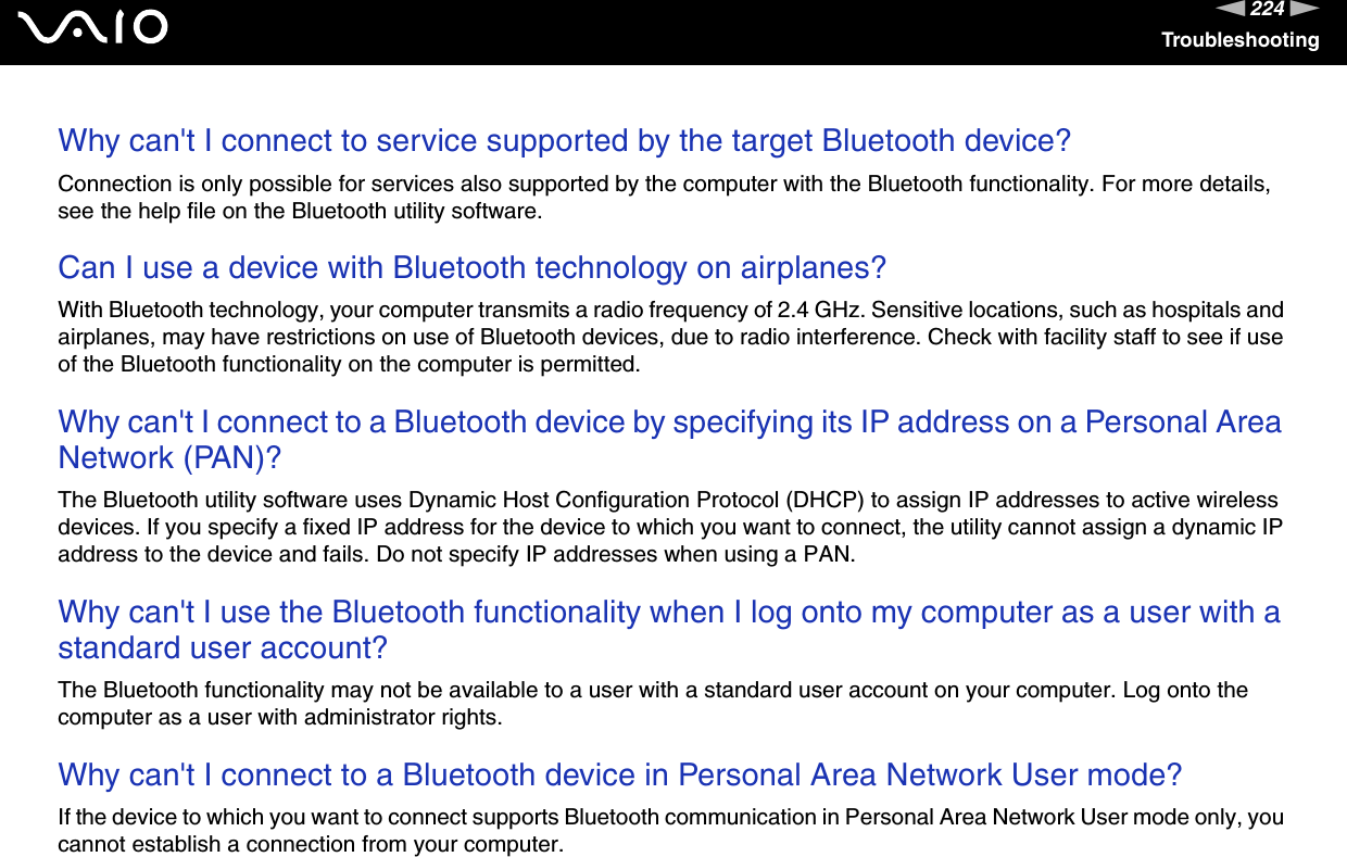 224nNTroubleshootingWhy can&apos;t I connect to service supported by the target Bluetooth device?Connection is only possible for services also supported by the computer with the Bluetooth functionality. For more details, see the help file on the Bluetooth utility software. Can I use a device with Bluetooth technology on airplanes?With Bluetooth technology, your computer transmits a radio frequency of 2.4 GHz. Sensitive locations, such as hospitals and airplanes, may have restrictions on use of Bluetooth devices, due to radio interference. Check with facility staff to see if use of the Bluetooth functionality on the computer is permitted. Why can&apos;t I connect to a Bluetooth device by specifying its IP address on a Personal Area Network (PAN)?The Bluetooth utility software uses Dynamic Host Configuration Protocol (DHCP) to assign IP addresses to active wireless devices. If you specify a fixed IP address for the device to which you want to connect, the utility cannot assign a dynamic IP address to the device and fails. Do not specify IP addresses when using a PAN. Why can&apos;t I use the Bluetooth functionality when I log onto my computer as a user with a standard user account?The Bluetooth functionality may not be available to a user with a standard user account on your computer. Log onto the computer as a user with administrator rights. Why can&apos;t I connect to a Bluetooth device in Personal Area Network User mode?If the device to which you want to connect supports Bluetooth communication in Personal Area Network User mode only, you cannot establish a connection from your computer. 