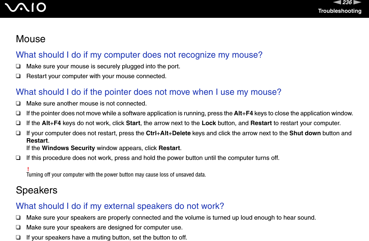 236nNTroubleshootingMouseWhat should I do if my computer does not recognize my mouse?❑Make sure your mouse is securely plugged into the port.❑Restart your computer with your mouse connected. What should I do if the pointer does not move when I use my mouse?❑Make sure another mouse is not connected.❑If the pointer does not move while a software application is running, press the Alt+F4 keys to close the application window.❑If the Alt+F4 keys do not work, click Start, the arrow next to the Lock button, and Restart to restart your computer.❑If your computer does not restart, press the Ctrl+Alt+Delete keys and click the arrow next to the Shut down button and Restart.If the Windows Security window appears, click Restart.❑If this procedure does not work, press and hold the power button until the computer turns off.!Turning off your computer with the power button may cause loss of unsaved data.  SpeakersWhat should I do if my external speakers do not work?❑Make sure your speakers are properly connected and the volume is turned up loud enough to hear sound.❑Make sure your speakers are designed for computer use.❑If your speakers have a muting button, set the button to off.