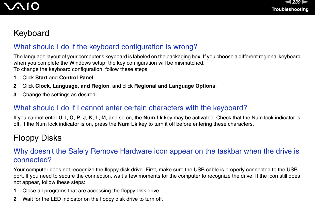 239nNTroubleshootingKeyboardWhat should I do if the keyboard configuration is wrong?The language layout of your computer&apos;s keyboard is labeled on the packaging box. If you choose a different regional keyboard when you complete the Windows setup, the key configuration will be mismatched.To change the keyboard configuration, follow these steps:1Click Start and Control Panel2Click Clock, Language, and Region, and click Regional and Language Options.3Change the settings as desired. What should I do if I cannot enter certain characters with the keyboard?If you cannot enter U, I, O, P, J, K, L, M, and so on, the Num Lk key may be activated. Check that the Num lock indicator is off. If the Num lock indicator is on, press the Num Lk key to turn it off before entering these characters.  Floppy DisksWhy doesn&apos;t the Safely Remove Hardware icon appear on the taskbar when the drive is connected?Your computer does not recognize the floppy disk drive. First, make sure the USB cable is properly connected to the USB port. If you need to secure the connection, wait a few moments for the computer to recognize the drive. If the icon still does not appear, follow these steps:1Close all programs that are accessing the floppy disk drive.2Wait for the LED indicator on the floppy disk drive to turn off.