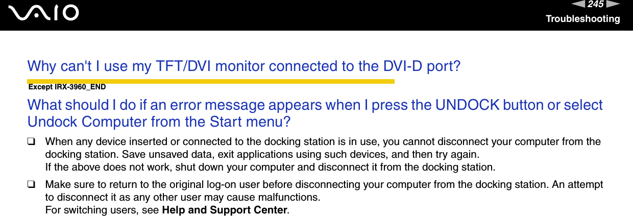 245nNTroubleshootingWhy can&apos;t I use my TFT/DVI monitor connected to the DVI-D port? Except IRX-3960_ENDWhat should I do if an error message appears when I press the UNDOCK button or select Undock Computer from the Start menu?❑When any device inserted or connected to the docking station is in use, you cannot disconnect your computer from the docking station. Save unsaved data, exit applications using such devices, and then try again.If the above does not work, shut down your computer and disconnect it from the docking station.❑Make sure to return to the original log-on user before disconnecting your computer from the docking station. An attempt to disconnect it as any other user may cause malfunctions.For switching users, see Help and Support Center.  