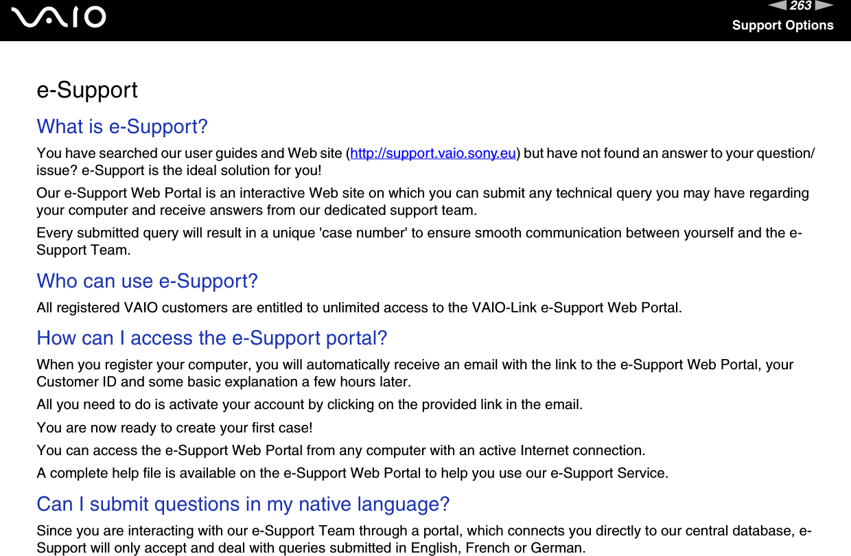263nNSupport Optionse-SupportWhat is e-Support?You have searched our user guides and Web site (http://support.vaio.sony.eu) but have not found an answer to your question/issue? e-Support is the ideal solution for you!Our e-Support Web Portal is an interactive Web site on which you can submit any technical query you may have regarding your computer and receive answers from our dedicated support team.Every submitted query will result in a unique &apos;case number&apos; to ensure smooth communication between yourself and the e-Support Team.Who can use e-Support?All registered VAIO customers are entitled to unlimited access to the VAIO-Link e-Support Web Portal.How can I access the e-Support portal?When you register your computer, you will automatically receive an email with the link to the e-Support Web Portal, your Customer ID and some basic explanation a few hours later.All you need to do is activate your account by clicking on the provided link in the email.You are now ready to create your first case!You can access the e-Support Web Portal from any computer with an active Internet connection.A complete help file is available on the e-Support Web Portal to help you use our e-Support Service.Can I submit questions in my native language?Since you are interacting with our e-Support Team through a portal, which connects you directly to our central database, e-Support will only accept and deal with queries submitted in English, French or German.