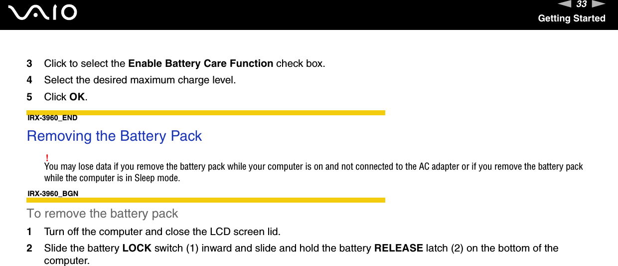 33nNGetting Started3Click to select the Enable Battery Care Function check box.4Select the desired maximum charge level.5Click OK.IRX-3960_END Removing the Battery Pack!You may lose data if you remove the battery pack while your computer is on and not connected to the AC adapter or if you remove the battery pack while the computer is in Sleep mode.IRX-3960_BGNTo remove the battery pack1Turn off the computer and close the LCD screen lid.2Slide the battery LOCK switch (1) inward and slide and hold the battery RELEASE latch (2) on the bottom of the computer.