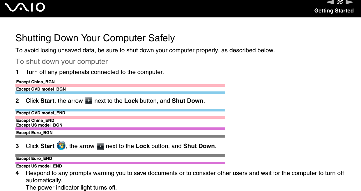35nNGetting StartedShutting Down Your Computer SafelyTo avoid losing unsaved data, be sure to shut down your computer properly, as described below.To shut down your computer1Turn off any peripherals connected to the computer.Except China_BGNExcept GVD model_BGN2Click Start, the arrow   next to the Lock button, and Shut Down.Except GVD model_ENDExcept China_ENDExcept US model_BGNExcept Euro_BGN3Click Start  , the arrow   next to the Lock button, and Shut Down.Except Euro_ENDExcept US model_END4Respond to any prompts warning you to save documents or to consider other users and wait for the computer to turn off automatically.The power indicator light turns off. 