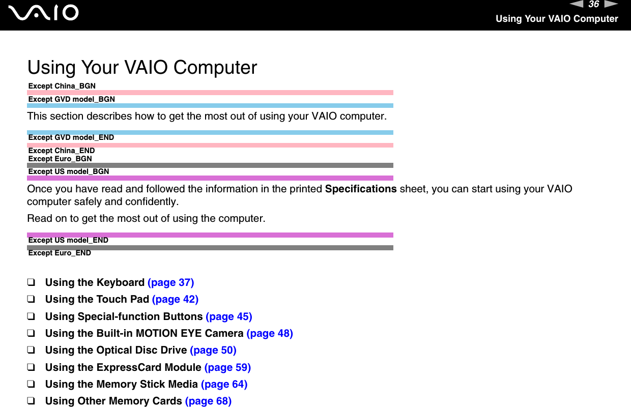 36nNUsing Your VAIO ComputerUsing Your VAIO ComputerExcept China_BGNExcept GVD model_BGNThis section describes how to get the most out of using your VAIO computer.Except GVD model_ENDExcept China_ENDExcept Euro_BGNExcept US model_BGNOnce you have read and followed the information in the printed Specifications sheet, you can start using your VAIO computer safely and confidently.Read on to get the most out of using the computer.Except US model_ENDExcept Euro_END❑Using the Keyboard (page 37)❑Using the Touch Pad (page 42)❑Using Special-function Buttons (page 45)❑Using the Built-in MOTION EYE Camera (page 48)❑Using the Optical Disc Drive (page 50)❑Using the ExpressCard Module (page 59)❑Using the Memory Stick Media (page 64)❑Using Other Memory Cards (page 68)