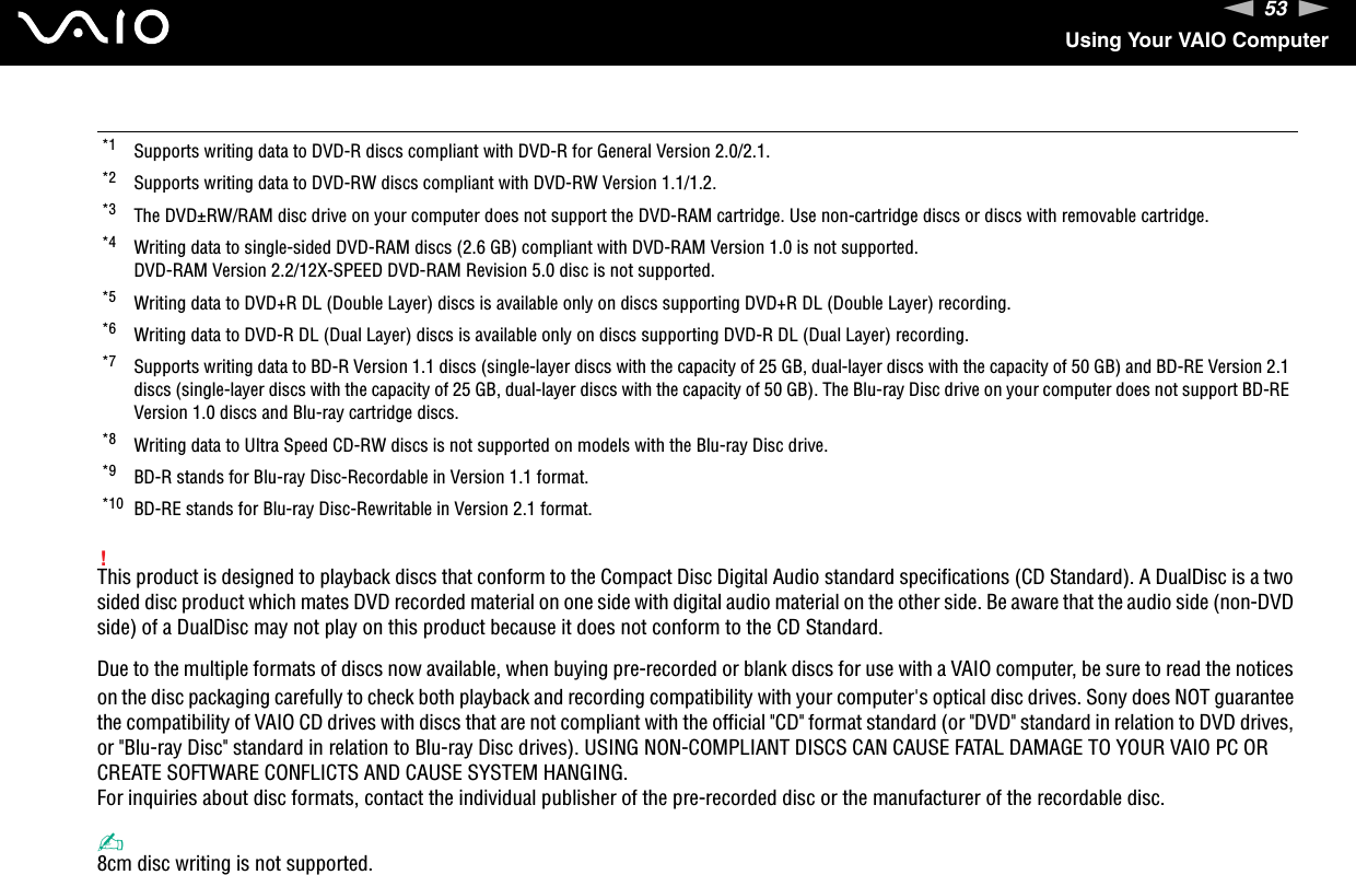 53nNUsing Your VAIO Computer!This product is designed to playback discs that conform to the Compact Disc Digital Audio standard specifications (CD Standard). A DualDisc is a two sided disc product which mates DVD recorded material on one side with digital audio material on the other side. Be aware that the audio side (non-DVD side) of a DualDisc may not play on this product because it does not conform to the CD Standard.Due to the multiple formats of discs now available, when buying pre-recorded or blank discs for use with a VAIO computer, be sure to read the notices on the disc packaging carefully to check both playback and recording compatibility with your computer&apos;s optical disc drives. Sony does NOT guarantee the compatibility of VAIO CD drives with discs that are not compliant with the official &quot;CD&quot; format standard (or &quot;DVD&quot; standard in relation to DVD drives, or &quot;Blu-ray Disc&quot; standard in relation to Blu-ray Disc drives). USING NON-COMPLIANT DISCS CAN CAUSE FATAL DAMAGE TO YOUR VAIO PC OR CREATE SOFTWARE CONFLICTS AND CAUSE SYSTEM HANGING.For inquiries about disc formats, contact the individual publisher of the pre-recorded disc or the manufacturer of the recordable disc.✍8cm disc writing is not supported.*1 Supports writing data to DVD-R discs compliant with DVD-R for General Version 2.0/2.1.*2 Supports writing data to DVD-RW discs compliant with DVD-RW Version 1.1/1.2.*3 The DVD±RW/RAM disc drive on your computer does not support the DVD-RAM cartridge. Use non-cartridge discs or discs with removable cartridge.*4 Writing data to single-sided DVD-RAM discs (2.6 GB) compliant with DVD-RAM Version 1.0 is not supported.DVD-RAM Version 2.2/12X-SPEED DVD-RAM Revision 5.0 disc is not supported.*5 Writing data to DVD+R DL (Double Layer) discs is available only on discs supporting DVD+R DL (Double Layer) recording.*6 Writing data to DVD-R DL (Dual Layer) discs is available only on discs supporting DVD-R DL (Dual Layer) recording.*7 Supports writing data to BD-R Version 1.1 discs (single-layer discs with the capacity of 25 GB, dual-layer discs with the capacity of 50 GB) and BD-RE Version 2.1 discs (single-layer discs with the capacity of 25 GB, dual-layer discs with the capacity of 50 GB). The Blu-ray Disc drive on your computer does not support BD-RE Version 1.0 discs and Blu-ray cartridge discs.*8 Writing data to Ultra Speed CD-RW discs is not supported on models with the Blu-ray Disc drive.*9 BD-R stands for Blu-ray Disc-Recordable in Version 1.1 format.*10 BD-RE stands for Blu-ray Disc-Rewritable in Version 2.1 format.