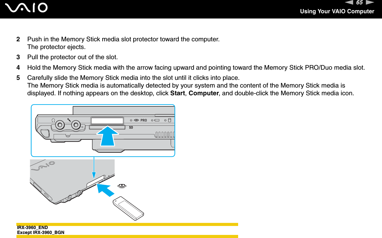 65nNUsing Your VAIO Computer2Push in the Memory Stick media slot protector toward the computer.The protector ejects.3Pull the protector out of the slot.4Hold the Memory Stick media with the arrow facing upward and pointing toward the Memory Stick PRO/Duo media slot.5Carefully slide the Memory Stick media into the slot until it clicks into place.The Memory Stick media is automatically detected by your system and the content of the Memory Stick media is displayed. If nothing appears on the desktop, click Start, Computer, and double-click the Memory Stick media icon.IRX-3960_ENDExcept IRX-3960_BGN