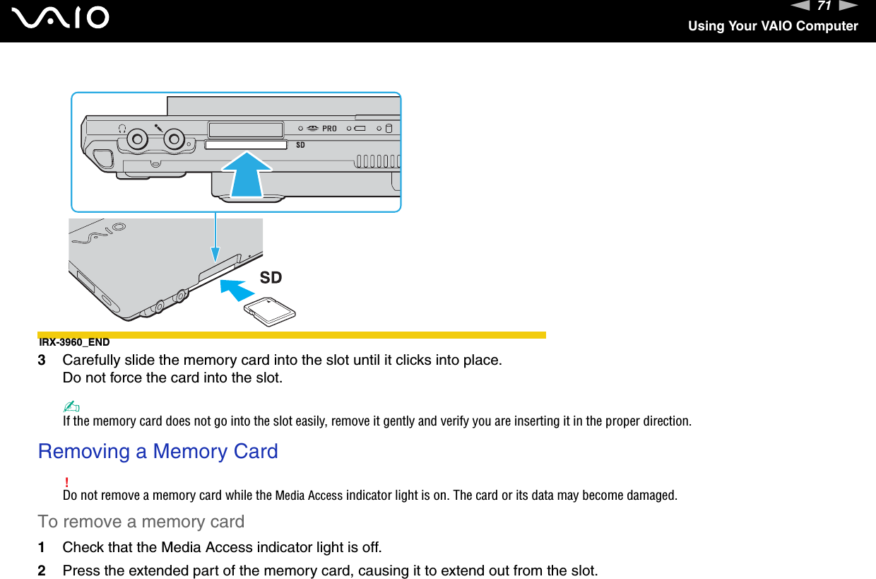 71nNUsing Your VAIO ComputerIRX-3960_END3Carefully slide the memory card into the slot until it clicks into place.Do not force the card into the slot.✍If the memory card does not go into the slot easily, remove it gently and verify you are inserting it in the proper direction.Removing a Memory Card!Do not remove a memory card while the Media Access indicator light is on. The card or its data may become damaged.To remove a memory card1Check that the Media Access indicator light is off.2Press the extended part of the memory card, causing it to extend out from the slot.