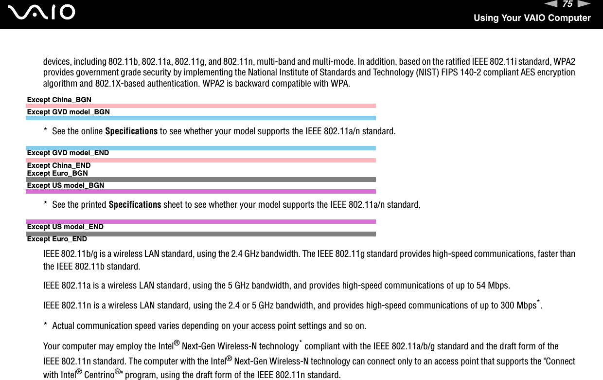 75nNUsing Your VAIO Computerdevices, including 802.11b, 802.11a, 802.11g, and 802.11n, multi-band and multi-mode. In addition, based on the ratified IEEE 802.11i standard, WPA2 provides government grade security by implementing the National Institute of Standards and Technology (NIST) FIPS 140-2 compliant AES encryption algorithm and 802.1X-based authentication. WPA2 is backward compatible with WPA.Except China_BGNExcept GVD model_BGN*  See the online Specifications to see whether your model supports the IEEE 802.11a/n standard.Except GVD model_ENDExcept China_ENDExcept Euro_BGNExcept US model_BGN*  See the printed Specifications sheet to see whether your model supports the IEEE 802.11a/n standard.Except US model_ENDExcept Euro_ENDIEEE 802.11b/g is a wireless LAN standard, using the 2.4 GHz bandwidth. The IEEE 802.11g standard provides high-speed communications, faster than the IEEE 802.11b standard.IEEE 802.11a is a wireless LAN standard, using the 5 GHz bandwidth, and provides high-speed communications of up to 54 Mbps.IEEE 802.11n is a wireless LAN standard, using the 2.4 or 5 GHz bandwidth, and provides high-speed communications of up to 300 Mbps*.*  Actual communication speed varies depending on your access point settings and so on.Your computer may employ the Intel® Next-Gen Wireless-N technology* compliant with the IEEE 802.11a/b/g standard and the draft form of the IEEE 802.11n standard. The computer with the Intel® Next-Gen Wireless-N technology can connect only to an access point that supports the &quot;Connect with Intel® Centrino®&quot; program, using the draft form of the IEEE 802.11n standard.