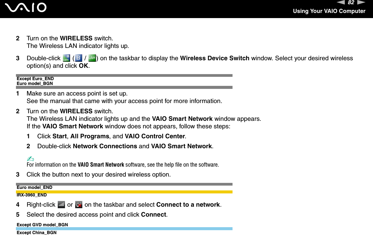 82nNUsing Your VAIO Computer2Turn on the WIRELESS switch.The Wireless LAN indicator lights up.3Double-click   (  /  ) on the taskbar to display the Wireless Device Switch window. Select your desired wireless option(s) and click OK.Except Euro_ENDEuro model_BGN1Make sure an access point is set up.See the manual that came with your access point for more information.2Turn on the WIRELESS switch.The Wireless LAN indicator lights up and the VAIO Smart Network window appears.If the VAIO Smart Network window does not appears, follow these steps:1Click Start, All Programs, and VAIO Control Center.2Double-click Network Connections and VAIO Smart Network.✍For information on the VAIO Smart Network software, see the help file on the software.3Click the button next to your desired wireless option.Euro model_ENDIRX-3960_END4Right-click   or   on the taskbar and select Connect to a network.5Select the desired access point and click Connect.Except GVD model_BGNExcept China_BGN