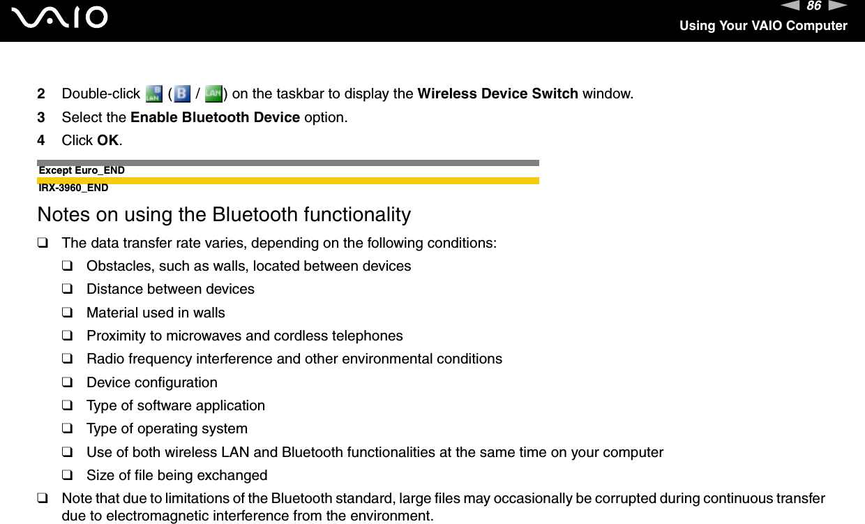 86nNUsing Your VAIO Computer2Double-click   (  /  ) on the taskbar to display the Wireless Device Switch window.3Select the Enable Bluetooth Device option.4Click OK.Except Euro_ENDIRX-3960_ENDNotes on using the Bluetooth functionality❑The data transfer rate varies, depending on the following conditions:❑Obstacles, such as walls, located between devices❑Distance between devices❑Material used in walls❑Proximity to microwaves and cordless telephones❑Radio frequency interference and other environmental conditions❑Device configuration❑Type of software application❑Type of operating system❑Use of both wireless LAN and Bluetooth functionalities at the same time on your computer❑Size of file being exchanged❑Note that due to limitations of the Bluetooth standard, large files may occasionally be corrupted during continuous transfer due to electromagnetic interference from the environment.