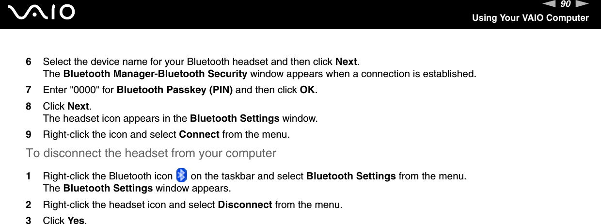90nNUsing Your VAIO Computer6Select the device name for your Bluetooth headset and then click Next.The Bluetooth Manager-Bluetooth Security window appears when a connection is established.7Enter &quot;0000&quot; for Bluetooth Passkey (PIN) and then click OK.8Click Next.The headset icon appears in the Bluetooth Settings window.9Right-click the icon and select Connect from the menu.To disconnect the headset from your computer1Right-click the Bluetooth icon   on the taskbar and select Bluetooth Settings from the menu.The Bluetooth Settings window appears.2Right-click the headset icon and select Disconnect from the menu.3Click Yes. 