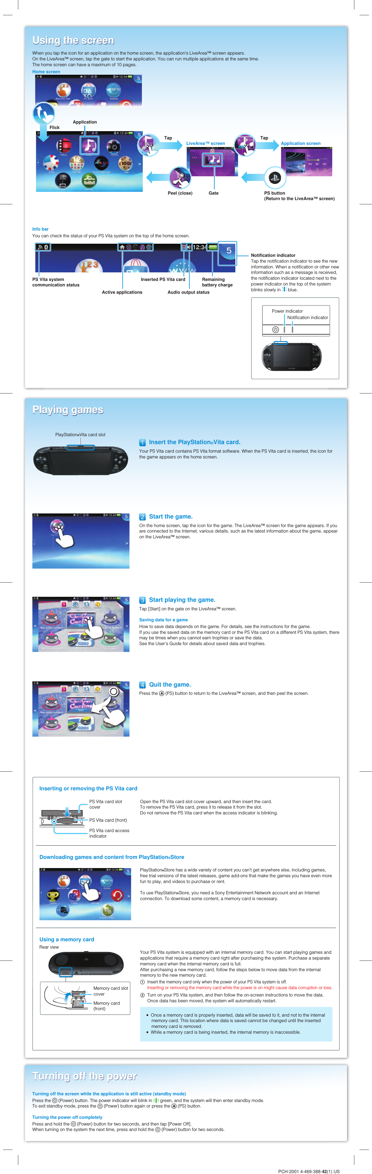 PCH-2001 4-469-388-42(1) USUsing the screenInfo barYou can check the status of your PS Vita system on the top of the home screen.PS Vita system communication statusActive applications Audio output statusRemaining battery chargeNotification indicatorTap the notification indicator to see the new information. When a notification or other new information such as a message is received, the notification indicator located next to the power indicator on the top of the system blinks slowly in   blue.Playing games  Insert the PlayStation®Vita card.Your PS Vita card contains PS Vita format software. When the PS Vita card is inserted, the icon for the game appears on the home screen.  Start playing the game.Tap [Start] on the gate on the LiveArea™ screen.Saving data for a gameHow to save data depends on the game. For details, see the instructions for the game.If you use the saved data on the memory card or the PS Vita card on a different PS Vita system, there may be times when you cannot earn trophies or save the data.See the User&apos;s Guide for details about saved data and trophies.Turning off the powerTurning off the screen while the application is still active (standby mode)Press the   (Power) button. The power indicator will blink in   green, and the system will then enter standby mode.To exit standby mode, press the   (Power) button again or press the   (PS) button.Turning the power off completelyPress and hold the   (Power) button for two seconds, and then tap [Power Off].When turning on the system the next time, press and hold the   (Power) button for two seconds.When you tap the icon for an application on the home screen, the application&apos;s LiveArea™ screen appears.On the LiveArea™ screen, tap the gate to start the application. You can run multiple applications at the same time.The home screen can have a maximum of 10 pages.Home screen  Start the game.On the home screen, tap the icon for the game. The LiveArea™ screen for the game appears. If you are connected to the Internet, various details, such as the latest information about the game, appear on the LiveArea™ screen.PlayStation®Vita card slotLiveArea™ screen Application screenPeel (close) PS button(Return to the LiveArea™ screen)GateTap TapApplicationFlickInserted PS Vita card  Quit the game.Press the   (PS) button to return to the LiveArea™ screen, and then peel the screen.Inserting or removing the PS Vita cardPS Vita card slot coverPS Vita card (front)PS Vita card access indicatorOpen the PS Vita card slot cover upward, and then insert the card.To remove the PS Vita card, press it to release it from the slot.Do not remove the PS Vita card when the access indicator is blinking.Downloading games and content from PlayStation®StorePlayStation®Store has a wide variety of content you can&apos;t get anywhere else, including games, free trial versions of the latest releases, game add-ons that make the games you have even more fun to play, and videos to purchase or rent.To use PlayStation®Store, you need a Sony Entertainment Network account and an Internet connection. To download some content, a memory card is necessary.Using a memory cardRear viewMemory card slot coverMemory card (front)Your PS Vita system is equipped with an internal memory card. You can start playing games and applications that require a memory card right after purchasing the system. Purchase a separate memory card when the internal memory card is full.After purchasing a new memory card, follow the steps below to move data from the internal memory to the new memory card. Insert the memory card only when the power of your PS Vita system is off.Inserting or removing the memory card while the power is on might cause data corruption or loss. Turn on your PS Vita system, and then follow the on-screen instructions to move the data.Once data has been moved, the system will automatically restart.  Once a memory card is properly inserted, data will be saved to it, and not to the internal memory card. This location where data is saved cannot be changed until the inserted memory card is removed.  While a memory card is being inserted, the internal memory is inaccessible.Power indicatorNotification indicator