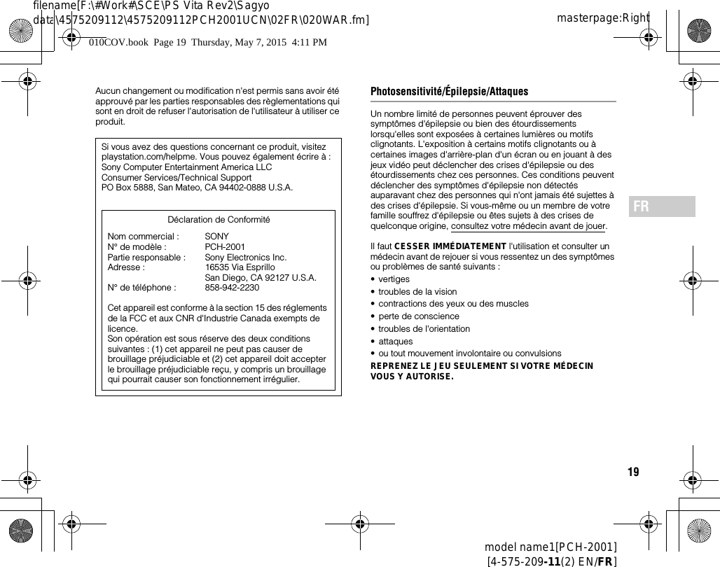 19model name1[PCH-2001][4-575-209-11(2) EN/FR]masterpage:Rightfilename[F:\#Work#\SCE\PS Vita Rev2\Sagyo data\4575209112\4575209112PCH2001UCN\02FR\020WAR.fm]FRAucun changement ou modification n&apos;est permis sans avoir été approuvé par les parties responsables des règlementations qui sont en droit de refuser l&apos;autorisation de l&apos;utilisateur à utiliser ce produit.Photosensitivité/Épilepsie/AttaquesUn nombre limité de personnes peuvent éprouver des symptômes d&apos;épilepsie ou bien des étourdissements lorsqu&apos;elles sont exposées à certaines lumières ou motifs clignotants. L&apos;exposition à certains motifs clignotants ou à certaines images d&apos;arrière-plan d&apos;un écran ou en jouant à des jeux vidéo peut déclencher des crises d&apos;épilepsie ou des étourdissements chez ces personnes. Ces conditions peuvent déclencher des symptômes d&apos;épilepsie non détectés auparavant chez des personnes qui n&apos;ont jamais été sujettes à des crises d&apos;épilepsie. Si vous-même ou un membre de votre famille souffrez d&apos;épilepsie ou êtes sujets à des crises de quelconque origine, consultez votre médecin avant de jouer.Il faut CESSER IMMÉDIATEMENT l&apos;utilisation et consulter un médecin avant de rejouer si vous ressentez un des symptômes ou problèmes de santé suivants :•vertiges• troubles de la vision• contractions des yeux ou des muscles• perte de conscience• troubles de l&apos;orientation• attaques• ou tout mouvement involontaire ou convulsionsREPRENEZ LE JEU SEULEMENT SI VOTRE MÉDECIN VOUS Y AUTORISE.Si vous avez des questions concernant ce produit, visitez playstation.com/helpme. Vous pouvez également écrire à :Sony Computer Entertainment America LLCConsumer Services/Technical SupportPO Box 5888, San Mateo, CA 94402-0888 U.S.A.Cet appareil est conforme à la section 15 des réglements de la FCC et aux CNR d&apos;Industrie Canada exempts de licence. Son opération est sous réserve des deux conditions suivantes : (1) cet appareil ne peut pas causer de brouillage préjudiciable et (2) cet appareil doit accepter le brouillage préjudiciable reçu, y compris un brouillage qui pourrait causer son fonctionnement irrégulier.Nom commercial : N° de modèle : Partie responsable : Adresse : N° de téléphone : SONYPCH-2001Sony Electronics Inc.16535 Via Esprillo San Diego, CA 92127 U.S.A.858-942-2230Déclaration de Conformité010COV.book  Page 19  Thursday, May 7, 2015  4:11 PM