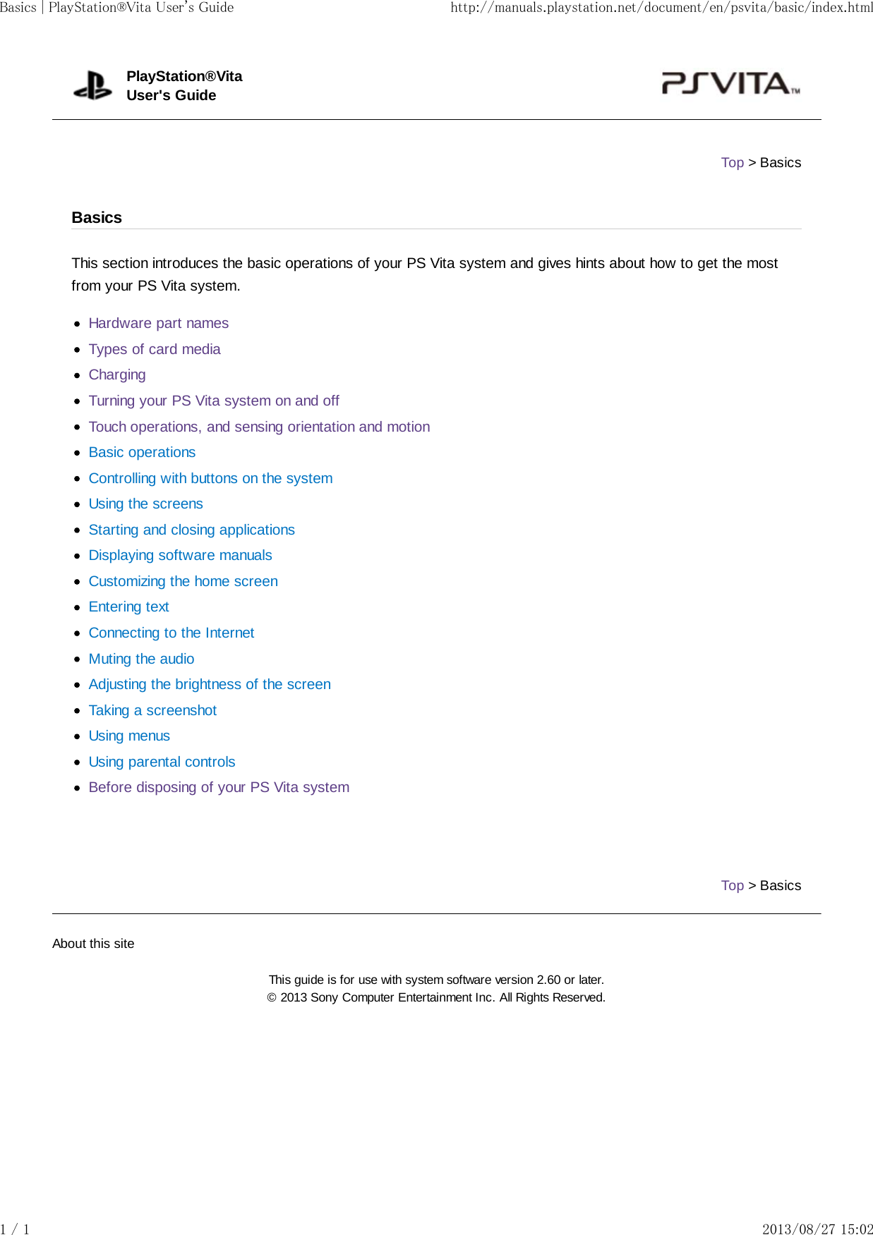 This section introduces the basic operations of your PS Vita system and gives hints about how to get the mostfrom your PS Vita system.Hardware part namesTypes of card mediaChargingTurning your PS Vita system on and offTouch operations, and sensing orientation and motionBasic operationsControlling with buttons on the systemUsing the screensStarting and closing applicationsDisplaying software manualsCustomizing the home screenEntering textConnecting to the InternetMuting the audioAdjusting the brightness of the screenTaking a screenshotUsing menusUsing parental controlsBefore disposing of your PS Vita systemTop &gt; BasicsPlayStation®VitaUser&apos;s GuideTop &gt; BasicsBasicsAbout this siteThis guide is for use with system software version 2.60 or later.© 2013 Sony Computer Entertainment Inc. All Rights Reserved.Basics | PlayStation®Vita User&apos;s Guide http://manuals.playstation.net/document/en/psvita/basic/index.html1 / 1 2013/08/27 15:02