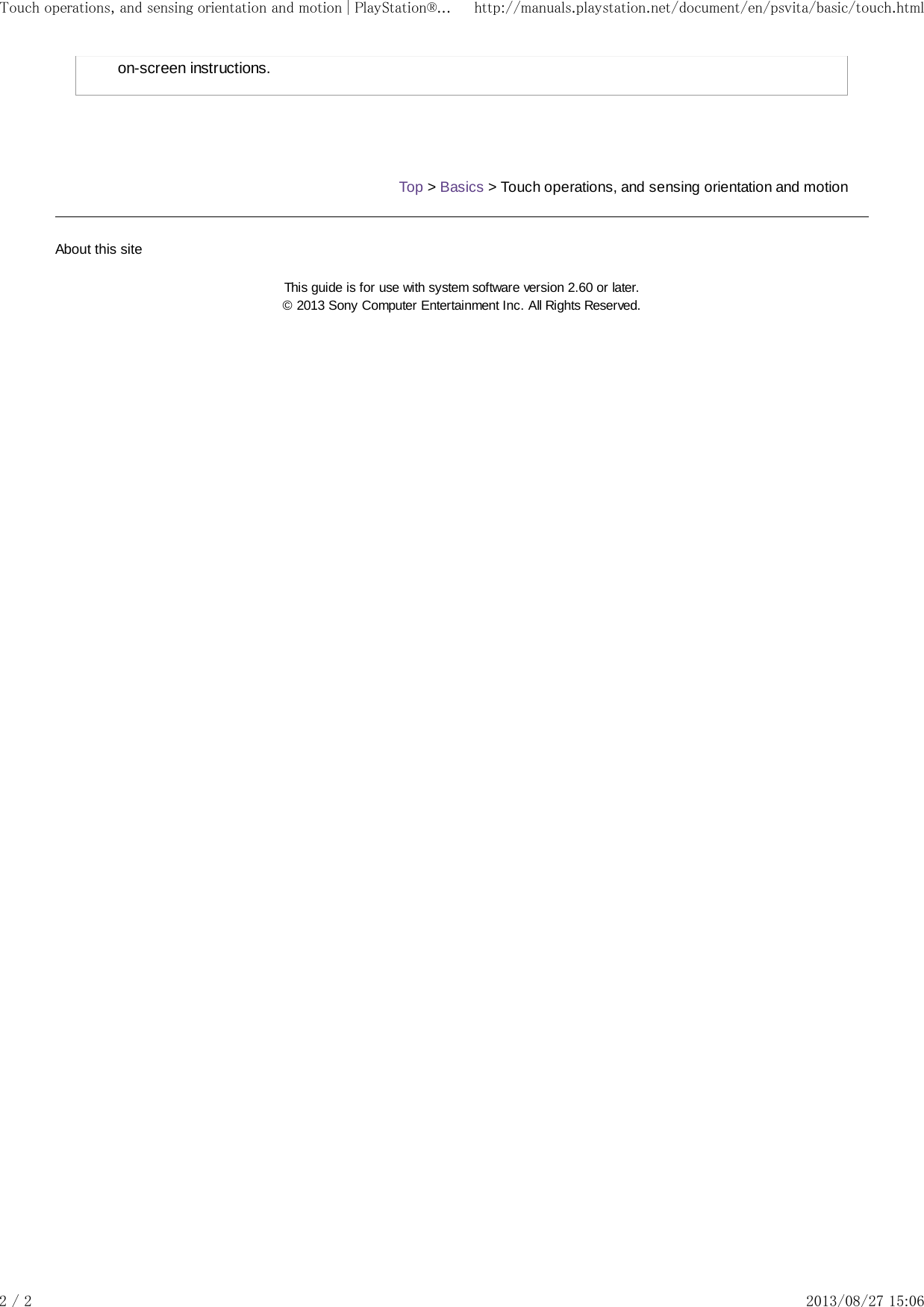 on-screen instructions.Top &gt; Basics &gt; Touch operations, and sensing orientation and motionAbout this siteThis guide is for use with system software version 2.60 or later.© 2013 Sony Computer Entertainment Inc. All Rights Reserved.Touch operations, and sensing orientation and motion | PlayStation®... http://manuals.playstation.net/document/en/psvita/basic/touch.html2 / 2 2013/08/27 15:06