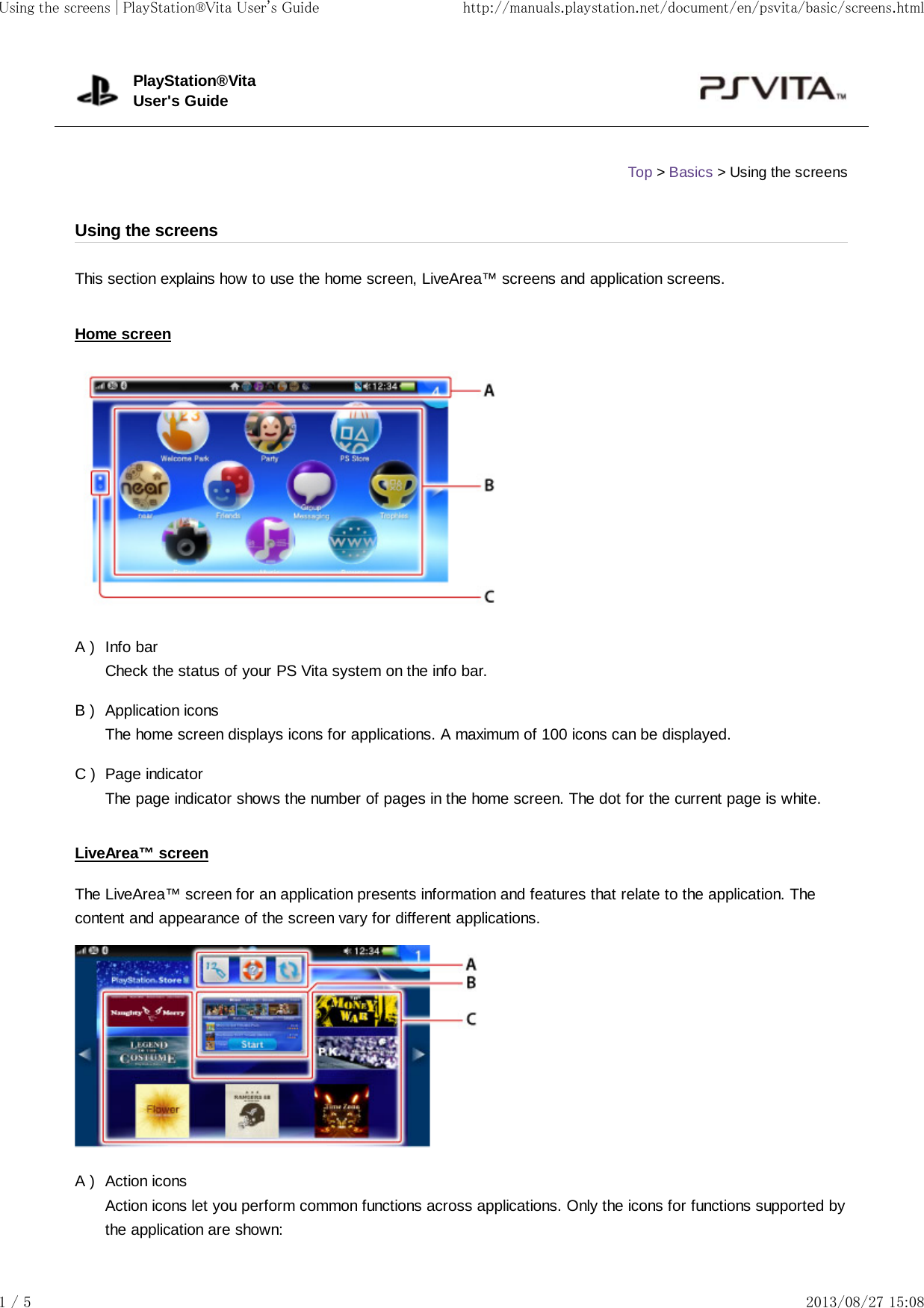 A )B )C )A )This section explains how to use the home screen, LiveArea™ screens and application screens.Home screenInfo barCheck the status of your PS Vita system on the info bar.Application iconsThe home screen displays icons for applications. A maximum of 100 icons can be displayed.Page indicatorThe page indicator shows the number of pages in the home screen. The dot for the current page is white.LiveArea™ screenThe LiveArea™ screen for an application presents information and features that relate to the application. Thecontent and appearance of the screen vary for different applications.Action iconsAction icons let you perform common functions across applications. Only the icons for functions supported bythe application are shown:PlayStation®VitaUser&apos;s GuideTop &gt; Basics &gt; Using the screensUsing the screensUsing the screens | PlayStation®Vita User&apos;s Guide http://manuals.playstation.net/document/en/psvita/basic/screens.html1 / 5 2013/08/27 15:08
