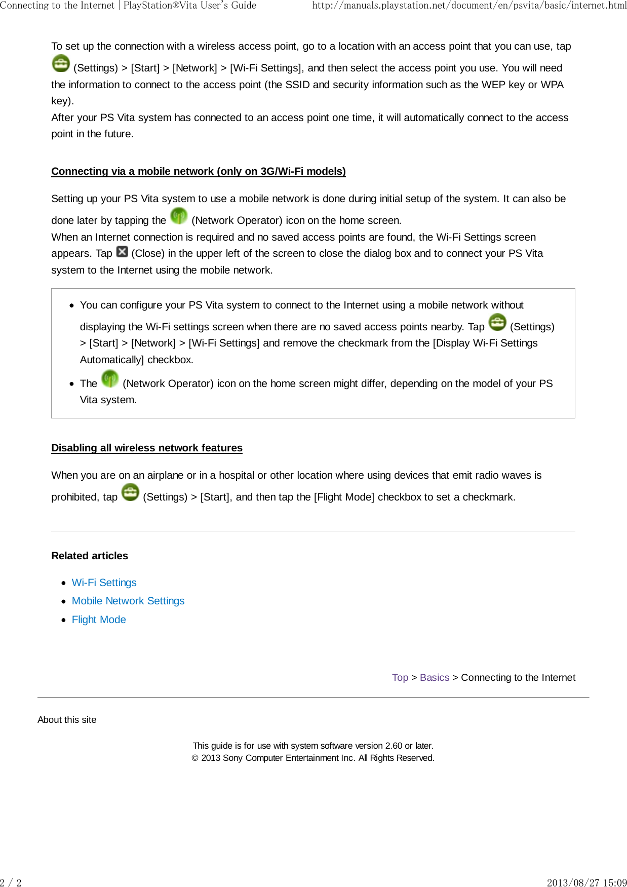 To set up the connection with a wireless access point, go to a location with an access point that you can use, tap (Settings) &gt; [Start] &gt; [Network] &gt; [Wi-Fi Settings], and then select the access point you use. You will needthe information to connect to the access point (the SSID and security information such as the WEP key or WPAkey).After your PS Vita system has connected to an access point one time, it will automatically connect to the accesspoint in the future.Connecting via a mobile network (only on 3G/Wi-Fi models)Setting up your PS Vita system to use a mobile network is done during initial setup of the system. It can also bedone later by tapping the   (Network Operator) icon on the home screen.When an Internet connection is required and no saved access points are found, the Wi-Fi Settings screenappears. Tap   (Close) in the upper left of the screen to close the dialog box and to connect your PS Vitasystem to the Internet using the mobile network.You can configure your PS Vita system to connect to the Internet using a mobile network withoutdisplaying the Wi-Fi settings screen when there are no saved access points nearby. Tap   (Settings)&gt; [Start] &gt; [Network] &gt; [Wi-Fi Settings] and remove the checkmark from the [Display Wi-Fi SettingsAutomatically] checkbox.The   (Network Operator) icon on the home screen might differ, depending on the model of your PSVita system.Disabling all wireless network featuresWhen you are on an airplane or in a hospital or other location where using devices that emit radio waves isprohibited, tap   (Settings) &gt; [Start], and then tap the [Flight Mode] checkbox to set a checkmark.Related articlesWi-Fi SettingsMobile Network SettingsFlight ModeTop &gt; Basics &gt; Connecting to the InternetAbout this siteThis guide is for use with system software version 2.60 or later.© 2013 Sony Computer Entertainment Inc. All Rights Reserved.Connecting to the Internet | PlayStation®Vita User&apos;s Guide http://manuals.playstation.net/document/en/psvita/basic/internet.html2 / 2 2013/08/27 15:09