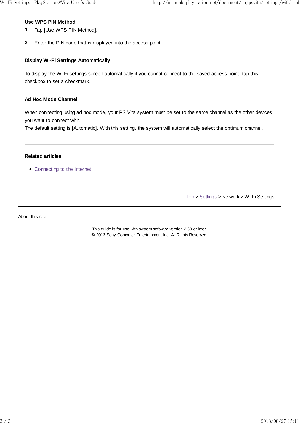 1.2.Use WPS PIN MethodTap [Use WPS PIN Method].Enter the PIN code that is displayed into the access point.Display Wi-Fi Settings AutomaticallyTo display the Wi-Fi settings screen automatically if you cannot connect to the saved access point, tap thischeckbox to set a checkmark.Ad Hoc Mode ChannelWhen connecting using ad hoc mode, your PS Vita system must be set to the same channel as the other devicesyou want to connect with.The default setting is [Automatic]. With this setting, the system will automatically select the optimum channel.Related articlesConnecting to the InternetTop &gt; Settings &gt; Network &gt; Wi-Fi SettingsAbout this siteThis guide is for use with system software version 2.60 or later.© 2013 Sony Computer Entertainment Inc. All Rights Reserved.Wi-Fi Settings | PlayStation®Vita User&apos;s Guide http://manuals.playstation.net/document/en/psvita/settings/wifi.html3 / 3 2013/08/27 15:11