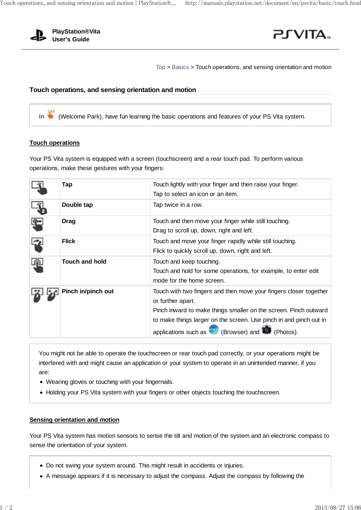 In   (Welcome Park), have fun learning the basic operations and features of your PS Vita system.Touch operationsYour PS Vita system is equipped with a screen (touchscreen) and a rear touch pad. To perform variousoperations, make these gestures with your fingers:Tap Touch lightly with your finger and then raise your finger.Tap to select an icon or an item.Double tap Tap twice in a row.Drag Touch and then move your finger while still touching.Drag to scroll up, down, right and left.Flick Touch and move your finger rapidly while still touching.Flick to quickly scroll up, down, right and left.Touch and hold Touch and keep touching.Touch and hold for some operations, for example, to enter editmode for the home screen.Pinch in/pinch out Touch with two fingers and then move your fingers closer togetheror further apart.Pinch inward to make things smaller on the screen. Pinch outwardto make things larger on the screen. Use pinch in and pinch out inapplications such as   (Browser) and   (Photos).You might not be able to operate the touchscreen or rear touch pad correctly, or your operations might beinterfered with and might cause an application or your system to operate in an unintended manner, if youare:Wearing gloves or touching with your fingernails.Holding your PS Vita system with your fingers or other objects touching the touchscreen.Sensing orientation and motionYour PS Vita system has motion sensors to sense the tilt and motion of the system and an electronic compass tosense the orientation of your system.Do not swing your system around. This might result in accidents or injuries.A message appears if it is necessary to adjust the compass. Adjust the compass by following thePlayStation®VitaUser&apos;s GuideTop &gt; Basics &gt; Touch operations, and sensing orientation and motionTouch operations, and sensing orientation and motionTouch operations, and sensing orientation and motion | PlayStation®... http://manuals.playstation.net/document/en/psvita/basic/touch.html1 / 2 2013/08/27 15:06