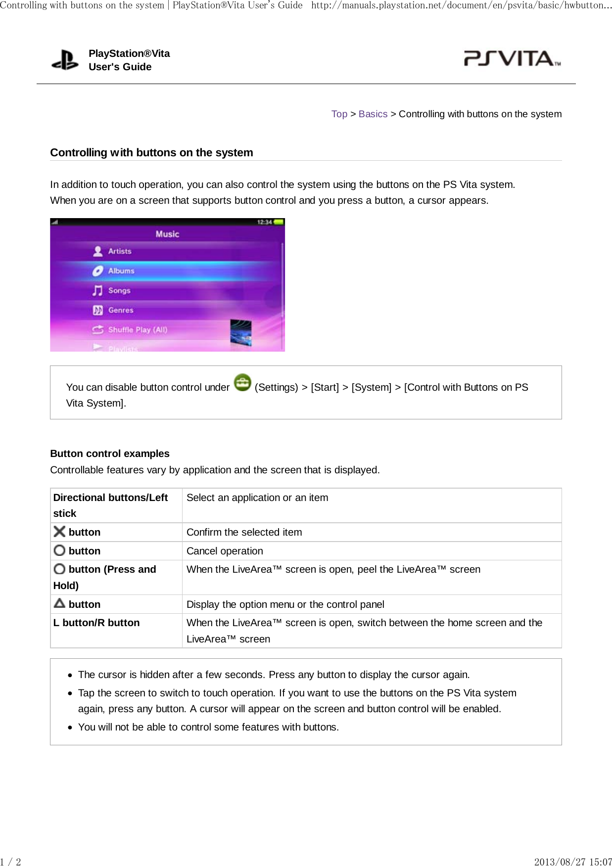 In addition to touch operation, you can also control the system using the buttons on the PS Vita system.When you are on a screen that supports button control and you press a button, a cursor appears.You can disable button control under   (Settings) &gt; [Start] &gt; [System] &gt; [Control with Buttons on PSVita System].Button control examplesControllable features vary by application and the screen that is displayed.Directional buttons/LeftstickSelect an application or an item button Confirm the selected item button Cancel operation button (Press andHold)When the LiveArea™ screen is open, peel the LiveArea™ screen button Display the option menu or the control panelL button/R button When the LiveArea™ screen is open, switch between the home screen and theLiveArea™ screenThe cursor is hidden after a few seconds. Press any button to display the cursor again.Tap the screen to switch to touch operation. If you want to use the buttons on the PS Vita systemagain, press any button. A cursor will appear on the screen and button control will be enabled.You will not be able to control some features with buttons.PlayStation®VitaUser&apos;s GuideTop &gt; Basics &gt; Controlling with buttons on the systemControlling with buttons on the systemControlling with buttons on the system | PlayStation®Vita User&apos;s Guide http://manuals.playstation.net/document/en/psvita/basic/hwbutton...1 / 2 2013/08/27 15:07