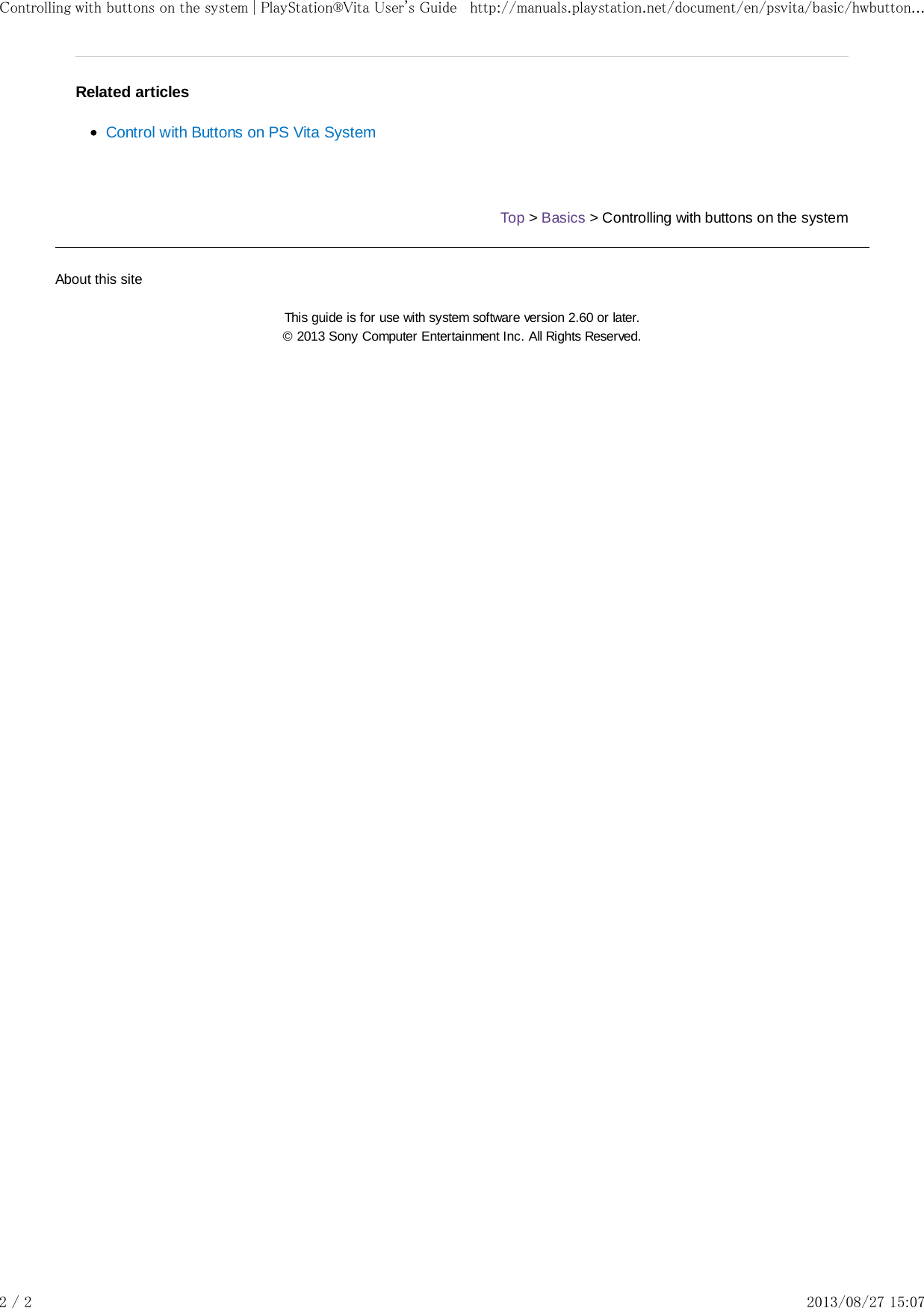 Related articlesControl with Buttons on PS Vita SystemTop &gt; Basics &gt; Controlling with buttons on the systemAbout this siteThis guide is for use with system software version 2.60 or later.© 2013 Sony Computer Entertainment Inc. All Rights Reserved.Controlling with buttons on the system | PlayStation®Vita User&apos;s Guide http://manuals.playstation.net/document/en/psvita/basic/hwbutton...2 / 2 2013/08/27 15:07