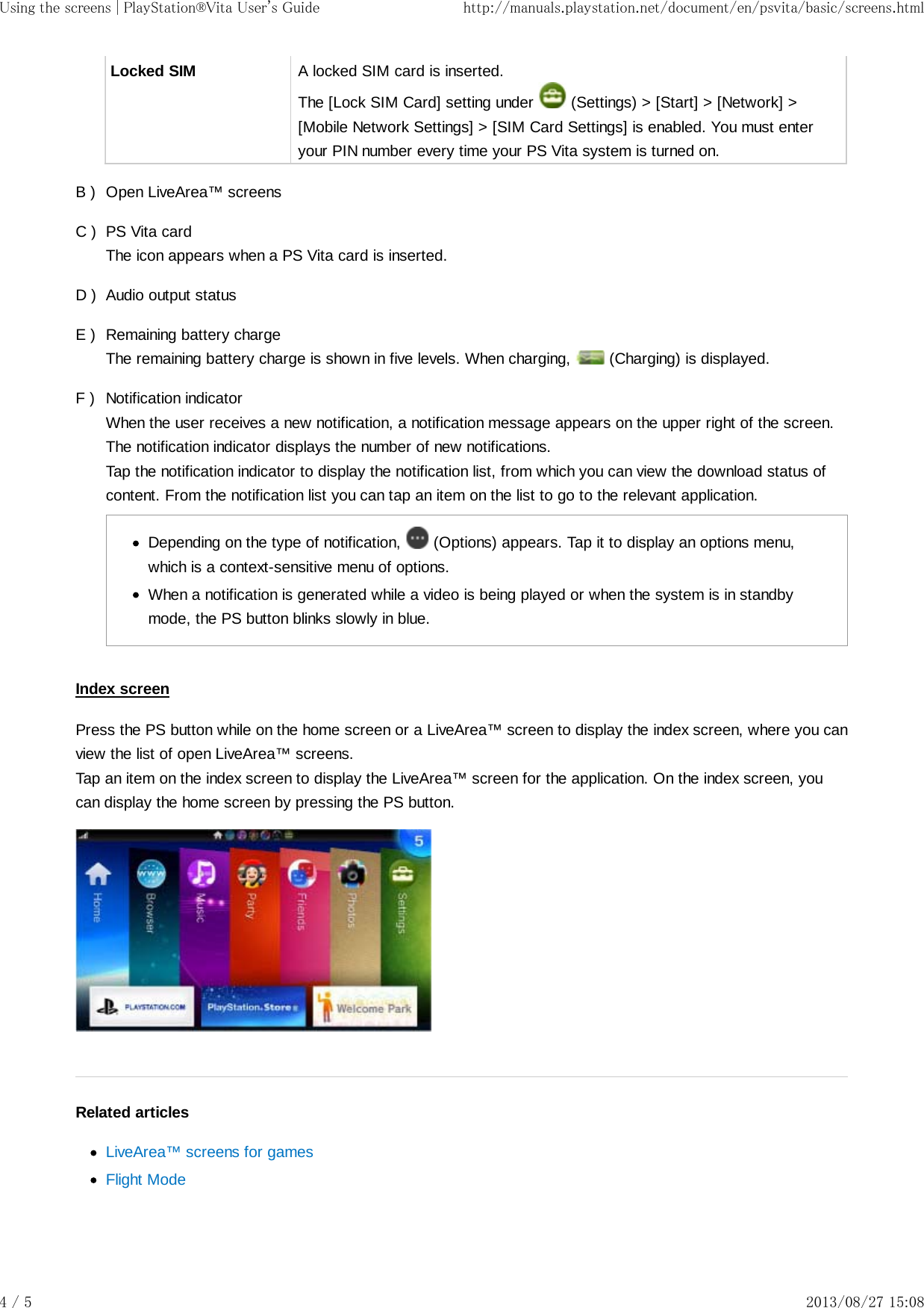 B )C )D )E )F )Locked SIM A locked SIM card is inserted.The [Lock SIM Card] setting under   (Settings) &gt; [Start] &gt; [Network] &gt;[Mobile Network Settings] &gt; [SIM Card Settings] is enabled. You must enteryour PIN number every time your PS Vita system is turned on.Open LiveArea™ screensPS Vita cardThe icon appears when a PS Vita card is inserted.Audio output statusRemaining battery chargeThe remaining battery charge is shown in five levels. When charging,   (Charging) is displayed.Notification indicatorWhen the user receives a new notification, a notification message appears on the upper right of the screen.The notification indicator displays the number of new notifications.Tap the notification indicator to display the notification list, from which you can view the download status ofcontent. From the notification list you can tap an item on the list to go to the relevant application.Depending on the type of notification,   (Options) appears. Tap it to display an options menu,which is a context-sensitive menu of options.When a notification is generated while a video is being played or when the system is in standbymode, the PS button blinks slowly in blue.Index screenPress the PS button while on the home screen or a LiveArea™ screen to display the index screen, where you canview the list of open LiveArea™ screens.Tap an item on the index screen to display the LiveArea™ screen for the application. On the index screen, youcan display the home screen by pressing the PS button.Related articlesLiveArea™ screens for gamesFlight ModeUsing the screens | PlayStation®Vita User&apos;s Guide http://manuals.playstation.net/document/en/psvita/basic/screens.html4 / 5 2013/08/27 15:08