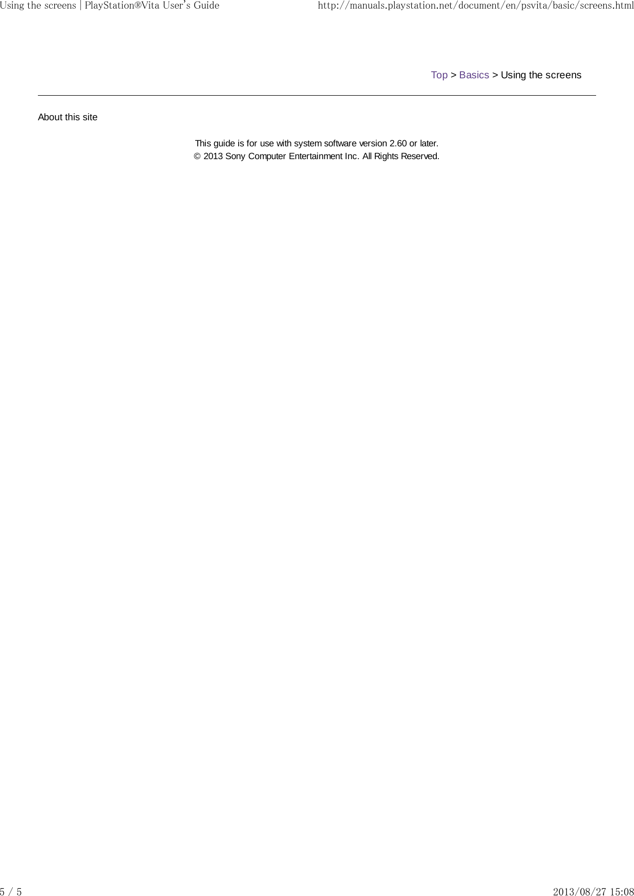 Top &gt; Basics &gt; Using the screensAbout this siteThis guide is for use with system software version 2.60 or later.© 2013 Sony Computer Entertainment Inc. All Rights Reserved.Using the screens | PlayStation®Vita User&apos;s Guide http://manuals.playstation.net/document/en/psvita/basic/screens.html5 / 5 2013/08/27 15:08