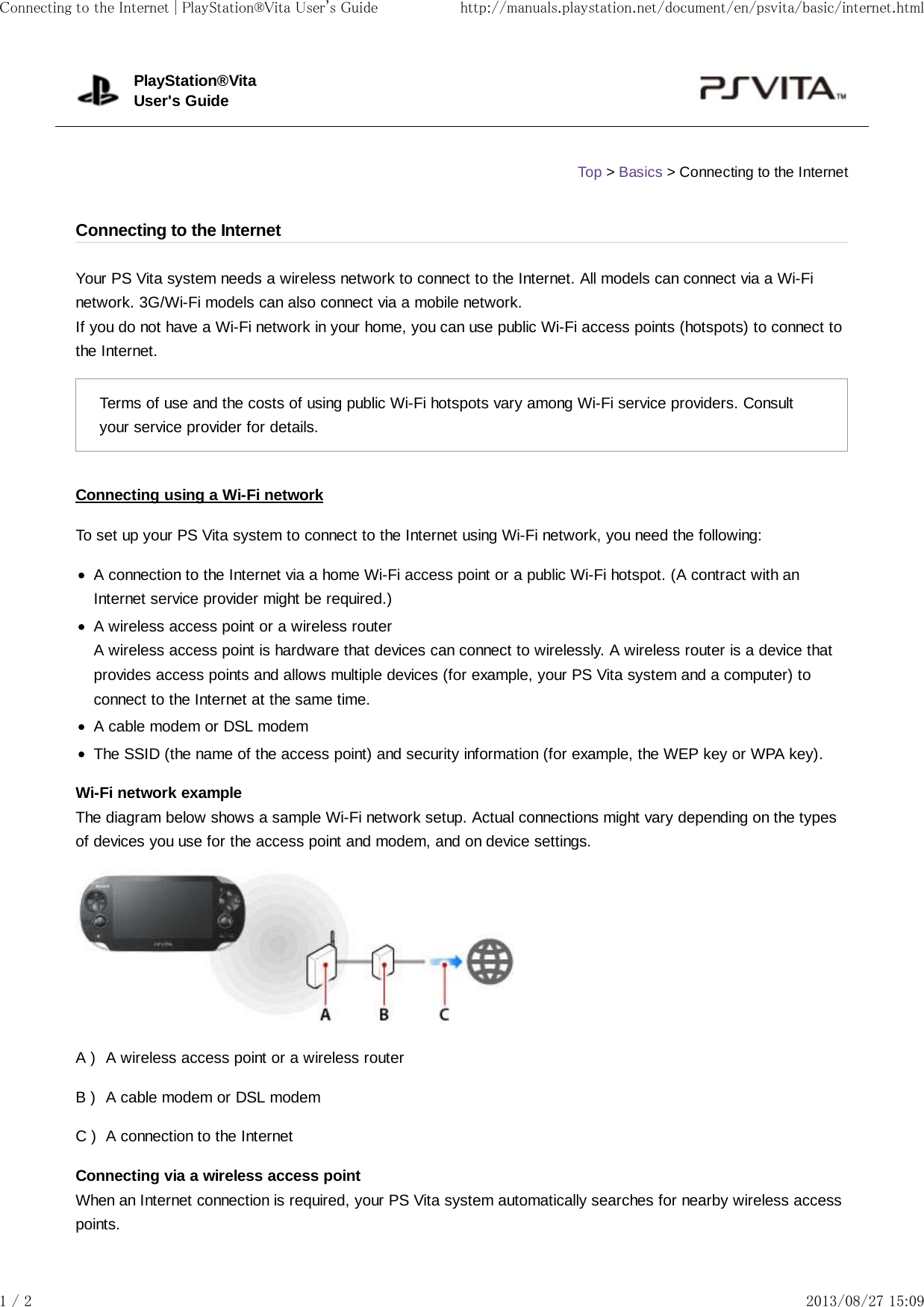 A )B )C )Your PS Vita system needs a wireless network to connect to the Internet. All models can connect via a Wi-Finetwork. 3G/Wi-Fi models can also connect via a mobile network.If you do not have a Wi-Fi network in your home, you can use public Wi-Fi access points (hotspots) to connect tothe Internet.Terms of use and the costs of using public Wi-Fi hotspots vary among Wi-Fi service providers. Consultyour service provider for details.Connecting using a Wi-Fi networkTo set up your PS Vita system to connect to the Internet using Wi-Fi network, you need the following:A connection to the Internet via a home Wi-Fi access point or a public Wi-Fi hotspot. (A contract with anInternet service provider might be required.)A wireless access point or a wireless routerA wireless access point is hardware that devices can connect to wirelessly. A wireless router is a device thatprovides access points and allows multiple devices (for example, your PS Vita system and a computer) toconnect to the Internet at the same time.A cable modem or DSL modemThe SSID (the name of the access point) and security information (for example, the WEP key or WPA key).Wi-Fi network exampleThe diagram below shows a sample Wi-Fi network setup. Actual connections might vary depending on the typesof devices you use for the access point and modem, and on device settings.A wireless access point or a wireless routerA cable modem or DSL modemA connection to the InternetConnecting via a wireless access pointWhen an Internet connection is required, your PS Vita system automatically searches for nearby wireless accesspoints.PlayStation®VitaUser&apos;s GuideTop &gt; Basics &gt; Connecting to the InternetConnecting to the InternetConnecting to the Internet | PlayStation®Vita User&apos;s Guide http://manuals.playstation.net/document/en/psvita/basic/internet.html1 / 2 2013/08/27 15:09
