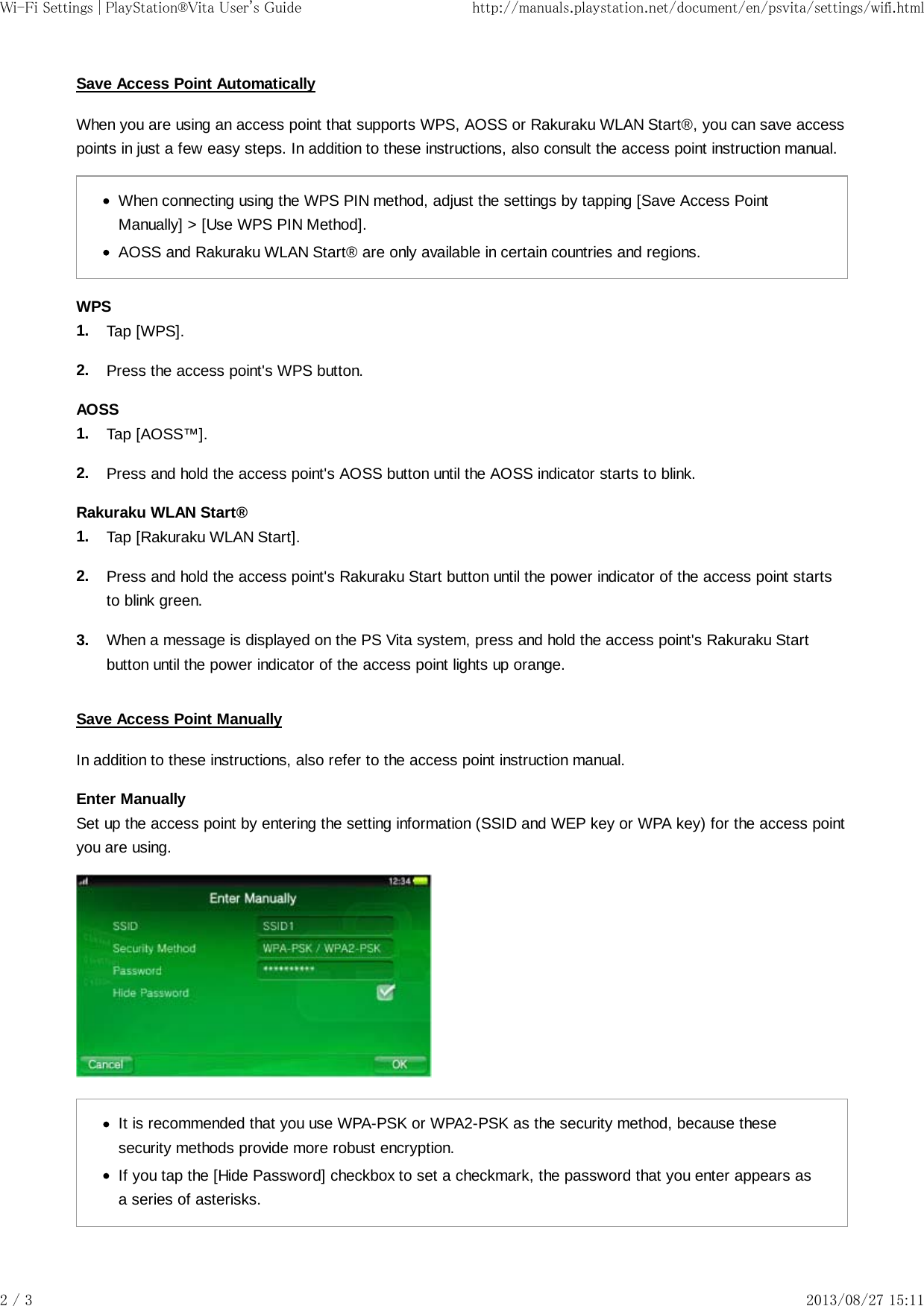 1.2.1.2.1.2.3.Save Access Point AutomaticallyWhen you are using an access point that supports WPS, AOSS or Rakuraku WLAN Start®, you can save accesspoints in just a few easy steps. In addition to these instructions, also consult the access point instruction manual.When connecting using the WPS PIN method, adjust the settings by tapping [Save Access PointManually] &gt; [Use WPS PIN Method].AOSS and Rakuraku WLAN Start® are only available in certain countries and regions.WPSTap [WPS].Press the access point&apos;s WPS button.AOSSTap [AOSS™].Press and hold the access point&apos;s AOSS button until the AOSS indicator starts to blink.Rakuraku WLAN Start®Tap [Rakuraku WLAN Start].Press and hold the access point&apos;s Rakuraku Start button until the power indicator of the access point startsto blink green.When a message is displayed on the PS Vita system, press and hold the access point&apos;s Rakuraku Startbutton until the power indicator of the access point lights up orange.Save Access Point ManuallyIn addition to these instructions, also refer to the access point instruction manual.Enter ManuallySet up the access point by entering the setting information (SSID and WEP key or WPA key) for the access pointyou are using.It is recommended that you use WPA-PSK or WPA2-PSK as the security method, because thesesecurity methods provide more robust encryption.If you tap the [Hide Password] checkbox to set a checkmark, the password that you enter appears asa series of asterisks.Wi-Fi Settings | PlayStation®Vita User&apos;s Guide http://manuals.playstation.net/document/en/psvita/settings/wifi.html2 / 3 2013/08/27 15:11