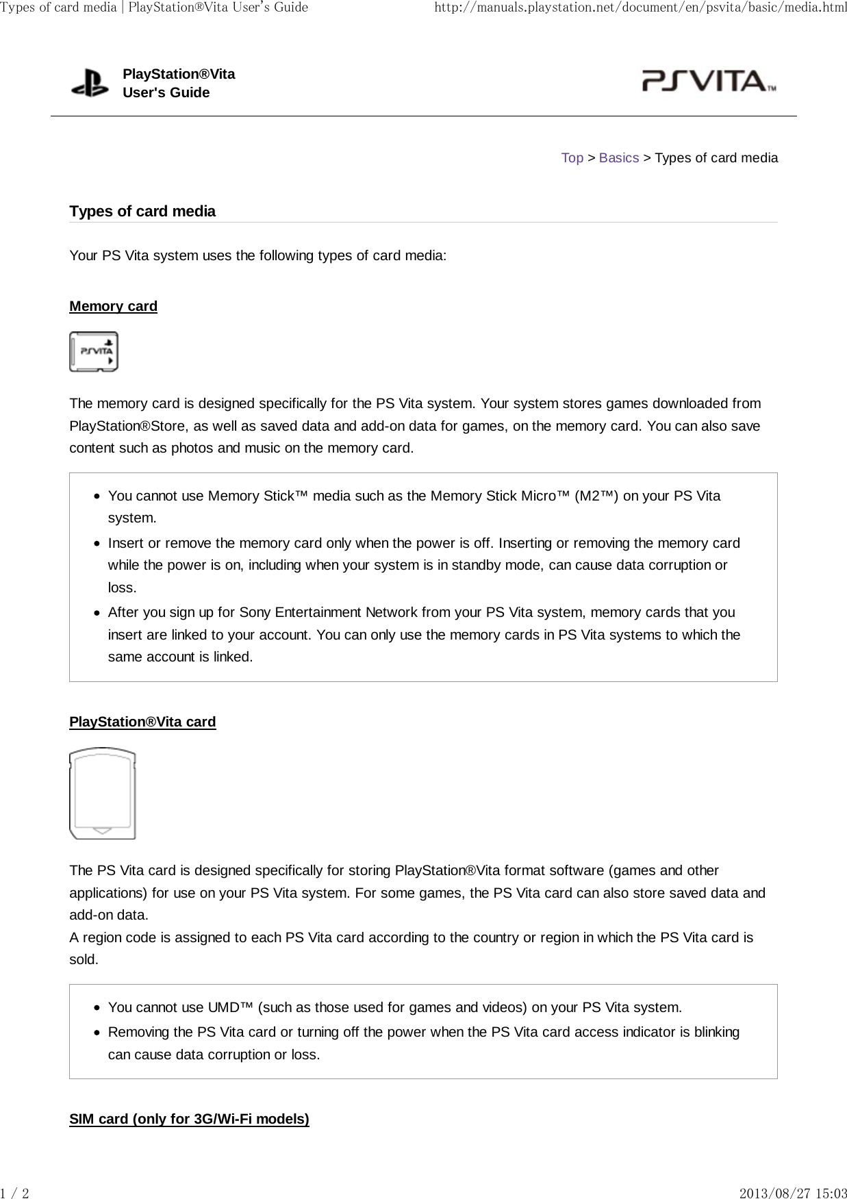 Your PS Vita system uses the following types of card media:Memory cardThe memory card is designed specifically for the PS Vita system. Your system stores games downloaded fromPlayStation®Store, as well as saved data and add-on data for games, on the memory card. You can also savecontent such as photos and music on the memory card.You cannot use Memory Stick™ media such as the Memory Stick Micro™ (M2™) on your PS Vitasystem.Insert or remove the memory card only when the power is off. Inserting or removing the memory cardwhile the power is on, including when your system is in standby mode, can cause data corruption orloss.After you sign up for Sony Entertainment Network from your PS Vita system, memory cards that youinsert are linked to your account. You can only use the memory cards in PS Vita systems to which thesame account is linked.PlayStation®Vita cardThe PS Vita card is designed specifically for storing PlayStation®Vita format software (games and otherapplications) for use on your PS Vita system. For some games, the PS Vita card can also store saved data andadd-on data.A region code is assigned to each PS Vita card according to the country or region in which the PS Vita card issold.You cannot use UMD™ (such as those used for games and videos) on your PS Vita system.Removing the PS Vita card or turning off the power when the PS Vita card access indicator is blinkingcan cause data corruption or loss.SIM card (only for 3G/Wi-Fi models)PlayStation®VitaUser&apos;s GuideTop &gt; Basics &gt; Types of card mediaTypes of card mediaTypes of card media | PlayStation®Vita User&apos;s Guide http://manuals.playstation.net/document/en/psvita/basic/media.html1 / 2 2013/08/27 15:03