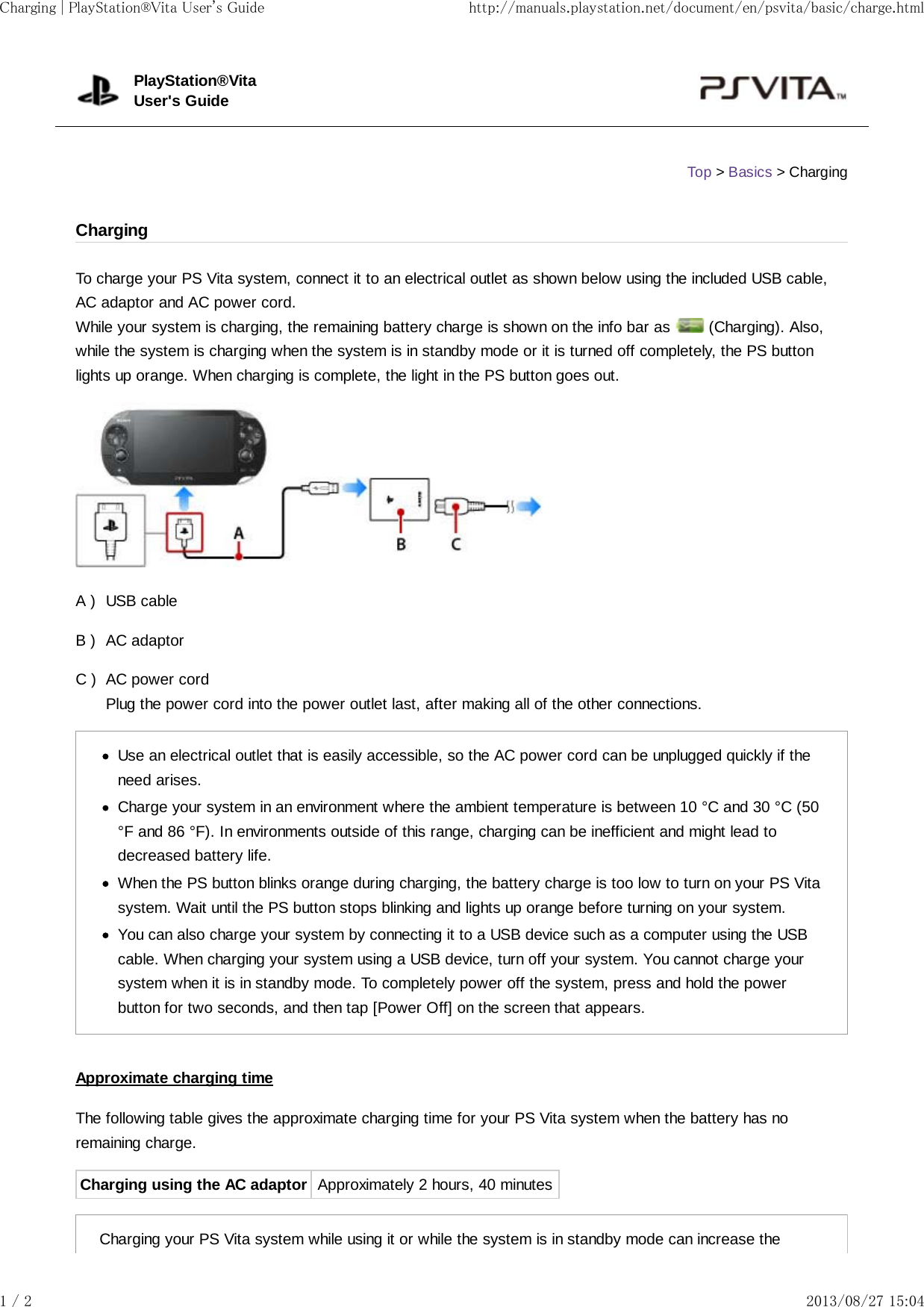 A )B )C )To charge your PS Vita system, connect it to an electrical outlet as shown below using the included USB cable,AC adaptor and AC power cord.While your system is charging, the remaining battery charge is shown on the info bar as   (Charging). Also,while the system is charging when the system is in standby mode or it is turned off completely, the PS buttonlights up orange. When charging is complete, the light in the PS button goes out.USB cableAC adaptorAC power cordPlug the power cord into the power outlet last, after making all of the other connections.Use an electrical outlet that is easily accessible, so the AC power cord can be unplugged quickly if theneed arises.Charge your system in an environment where the ambient temperature is between 10 °C and 30 °C (50°F and 86 °F). In environments outside of this range, charging can be inefficient and might lead todecreased battery life.When the PS button blinks orange during charging, the battery charge is too low to turn on your PS Vitasystem. Wait until the PS button stops blinking and lights up orange before turning on your system.You can also charge your system by connecting it to a USB device such as a computer using the USBcable. When charging your system using a USB device, turn off your system. You cannot charge yoursystem when it is in standby mode. To completely power off the system, press and hold the powerbutton for two seconds, and then tap [Power Off] on the screen that appears.Approximate charging timeThe following table gives the approximate charging time for your PS Vita system when the battery has noremaining charge.Charging using the AC adaptor Approximately 2 hours, 40 minutesCharging your PS Vita system while using it or while the system is in standby mode can increase thePlayStation®VitaUser&apos;s GuideTop &gt; Basics &gt; ChargingChargingCharging | PlayStation®Vita User&apos;s Guide http://manuals.playstation.net/document/en/psvita/basic/charge.html1 / 2 2013/08/27 15:04