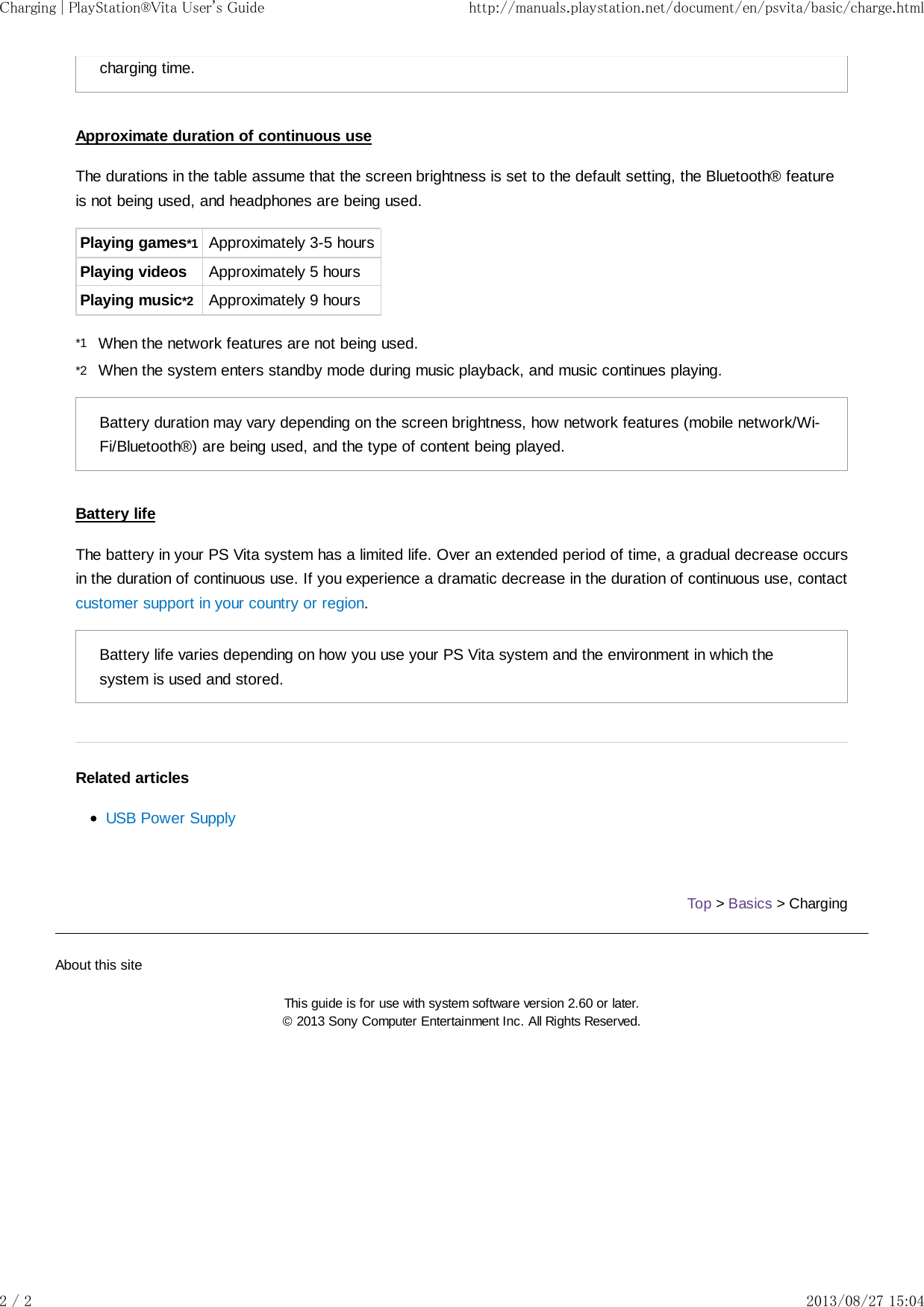 *1*2charging time.Approximate duration of continuous useThe durations in the table assume that the screen brightness is set to the default setting, the Bluetooth® featureis not being used, and headphones are being used.Playing games*1 Approximately 3-5 hoursPlaying videos Approximately 5 hoursPlaying music*2 Approximately 9 hoursWhen the network features are not being used.When the system enters standby mode during music playback, and music continues playing.Battery duration may vary depending on the screen brightness, how network features (mobile network/Wi-Fi/Bluetooth®) are being used, and the type of content being played.Battery lifeThe battery in your PS Vita system has a limited life. Over an extended period of time, a gradual decrease occursin the duration of continuous use. If you experience a dramatic decrease in the duration of continuous use, contactcustomer support in your country or region.Battery life varies depending on how you use your PS Vita system and the environment in which thesystem is used and stored.Related articlesUSB Power SupplyTop &gt; Basics &gt; ChargingAbout this siteThis guide is for use with system software version 2.60 or later.© 2013 Sony Computer Entertainment Inc. All Rights Reserved.Charging | PlayStation®Vita User&apos;s Guide http://manuals.playstation.net/document/en/psvita/basic/charge.html2 / 2 2013/08/27 15:04